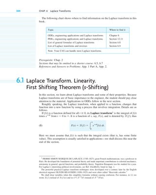 204 CHAP. 6 Laplace Transforms
Prerequisite: Chap. 2
Sections that may be omitted in a shorter course: 6.5, 6.7
References and Answers to Problems: App. 1 Part A, App. 2.
6.1 Laplace Transform. Linearity.
First Shifting Theorem (s-Shifting)
In this section, we learn about Laplace transforms and some of their properties. Because
Laplace transforms are of basic importance to the engineer, the student should pay close
attention to the material. Applications to ODEs follow in the next section.
Roughly speaking, the Laplace transform, when applied to a function, changes that
function into a new function by using a process that involves integration. Details are as
follows.
If is a function defined for all , its Laplace transform1
is the integral of
times from to . It is a function of s, say, , and is denoted by ; thus
(1)
Here we must assume that is such that the integral exists (that is, has some finite
value). This assumption is usually satisfied in applications—we shall discuss this near the
end of the section.
f(t)
F(s) ⫽ l( f˛ ) ⫽ 冮
ⴥ
0
eⴚst
f(t) dt.
l( f )
F(s)
⬁
t ⫽ 0
eⴚst
f(t)
t ⭌ 0
f(t)
Topic Where to find it
ODEs, engineering applications and Laplace transforms Chapter 6
PDEs, engineering applications and Laplace transforms Section 12.11
List of general formulas of Laplace transforms Section 6.8
List of Laplace transforms and inverses Section 6.9
Note: Your CAS can handle most Laplace transforms.
1
PIERRE SIMON MARQUIS DE LAPLACE (1749–1827), great French mathematician, was a professor in
Paris. He developed the foundation of potential theory and made important contributions to celestial mechanics,
astronomy in general, special functions, and probability theory. Napoléon Bonaparte was his student for a year.
For Laplace’s interesting political involvements, see Ref. [GenRef2], listed in App. 1.
The powerful practical Laplace transform techniques were developed over a century later by the English
electrical engineer OLIVER HEAVISIDE (1850–1925) and were often called “Heaviside calculus.”
We shall drop variables when this simplifies formulas without causing confusion. For instance, in (1) we
wrote instead of and in instead of .
lⴚ1
(F)(t)
(1*) lⴚ1
(F)
l( f )(s)
l( f )
The following chart shows where to find information on the Laplace transform in this
book.
c06.qxd 10/28/10 6:33 PM Page 204
 