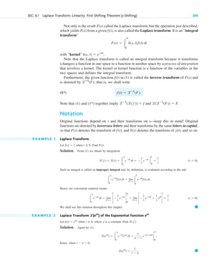 SEC. 6.1 Laplace Transform. Linearity. First Shifting Theorem (s-Shifting) 205
Not only is the result called the Laplace transform, but the operation just described,
which yields from a given , is also called the Laplace transform. It is an “integral
transform”
with “kernel”
Note that the Laplace transform is called an integral transform because it transforms
(changes) a function in one space to a function in another space by a process of integration
that involves a kernel. The kernel or kernel function is a function of the variables in the
two spaces and defines the integral transform.
Furthermore, the given function in (1) is called the inverse transform of and
is denoted by ; that is, we shall write
(1*)
Note that (1) and (1*) together imply and .
Notation
Original functions depend on t and their transforms on s—keep this in mind! Original
functions are denoted by lowercase letters and their transforms by the same letters in capital,
so that denotes the transform of , and denotes the transform of , and so on.
E X A M P L E 1 Laplace Transform
Let when . Find .
Solution. From (1) we obtain by integration
.
Such an integral is called an improper integral and, by definition, is evaluated according to the rule
.
Hence our convenient notation means
.
We shall use this notation throughout this chapter.
E X A M P L E 2 Laplace Transform of the Exponential Function
Let when , where a is a constant. Find .
Solution. Again by (1),
;
hence, when ,
. 䊏
l(eat
) ⫽
1
s ⫺ a
s ⫺ a ⬎ 0
l(eat
) ⫽ 冮
ⴥ
0
eⴚst
eat
dt ⫽
1
a ⫺ s
eⴚ(sⴚa)t
2
ⴥ
0
l( f )
t ⭌ 0
f(t) ⫽ eat
eat
l
l(eat
)
䊏
(s ⬎ 0)
冮
ⴥ
0
eⴚst
dt ⫽ lim
T:⬁
c⫺
1
s
eⴚst
d
T
0
⫽ lim
T:⬁
c⫺
1
s
eⴚsT
⫹
1
s
e0
d ⫽
1
s
冮
ⴥ
0
eⴚst
f(t) dt ⫽ lim
T:⬁
冮
T
0
eⴚst
f(t) dt
(s ⬎ 0)
l( f ) ⫽ l(1) ⫽ 冮
ⴥ
0
e⫺st
dt ⫽ ⫺
1
s
e⫺st
`
ⴥ
0
⫽
1
s
F(s)
t ⭌ 0
f(t) ⫽ 1
y(t)
Y(s)
f(t)
F(s)
l(l⫺1
(F)) ⫽ F
l⫺1
(l( f )) ⫽ f
f(t) ⫽ lⴚ1
(F).
lⴚ1
(F˛ )
F(s)
f(t)
k(s, t) ⫽ eⴚst
.
F(s) ⫽ 冮
ⴥ
0
k(s, t)f(t) dt
f(t)
F(s)
F(s)
c06.qxd 10/28/10 6:33 PM Page 205
 