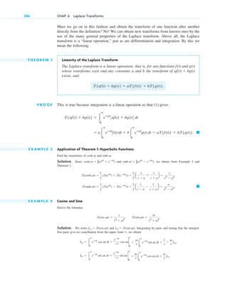 Must we go on in this fashion and obtain the transform of one function after another
directly from the definition? No! We can obtain new transforms from known ones by the
use of the many general properties of the Laplace transform. Above all, the Laplace
transform is a “linear operation,” just as are differentiation and integration. By this we
mean the following.
T H E O R E M 1 Linearity of the Laplace Transform
The Laplace transform is a linear operation; that is, for any functions and
whose transforms exist and any constants a and b the transform of
exists, and
P R O O F This is true because integration is a linear operation so that (1) gives
E X A M P L E 3 Application of Theorem 1: Hyperbolic Functions
Find the transforms of and .
Solution. Since and , we obtain from Example 2 and
Theorem 1
E X A M P L E 4 Cosine and Sine
Derive the formulas
, .
Solution. We write and . Integrating by parts and noting that the integral-
free parts give no contribution from the upper limit , we obtain
Ls ⫽ 冮
ⴥ
0
eⴚst
sin vt dt ⫽
eⴚst
⫺s
sin vt 2
ⴥ
0
⫹
v
s 冮
ⴥ
0
eⴚst
cos vt dt ⫽
v
s
Lc.
Lc ⫽ 冮
ⴥ
0
eⴚst
cos vt dt ⫽
eⴚst
⫺s
cos vt2
ⴥ
0
⫺
v
s 冮
ⴥ
0
eⴚst
sin vt dt ⫽
1
s
⫺
v
s
Ls,
⬁
Ls ⫽ l(sin vt)
Lc ⫽ l(cos vt)
l(sin vt) ⫽
v
s2
⫹ v2
l(cos vt) ⫽
s
s2
⫹ v2
䊏
l(sinh at) ⫽
1
2
(l(eat
) ⫺ l(eⴚat
)) ⫽
1
2
a
1
s ⫺ a
⫺
1
s ⫹ a
b ⫽
a
s2
⫺ a2
.
l(cosh at) ⫽
1
2
(l(eat
) ⫹ l(eⴚat
)) ⫽
1
2
a
1
s ⫺ a
⫹
1
s ⫹ a
b ⫽
s
s2
⫺ a2
sinh at ⫽ 1
2(eat
⫺ eⴚat
)
cosh at ⫽ 1
2(eat
⫹ eⴚat
)
sinh at
cosh at
䊏
⫽ a冮
ⴥ
0
eⴚst
f(t) dt ⫹ b冮
ⴥ
0
eⴚst
g(t) dt ⫽ al{f(t)} ⫹ bl{g(t)}.
l{af(t) ⫹ bg(t)} ⫽ 冮
ⴥ
0
eⴚst
3af(t) ⫹ bg(t)4 dt
l{af(t) ⫹ bg(t)} ⫽ al{f(t)} ⫹ bl{g(t)}.
af(t) ⫹ bg(t)
g(t)
f(t)
206 CHAP. 6 Laplace Transforms
c06.qxd 10/28/10 6:33 PM Page 206
 