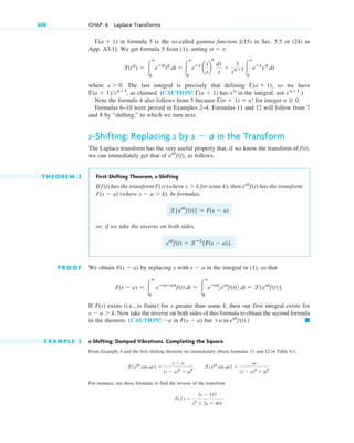 in formula 5 is the so-called gamma function [(15) in Sec. 5.5 or (24) in
App. A3.1]. We get formula 5 from (1), setting :
where . The last integral is precisely that defining , so we have
, as claimed. (CAUTION! has in the integral, not .)
Note the formula 4 also follows from 5 because for integer .
Formulas 6–10 were proved in Examples 2–4. Formulas 11 and 12 will follow from 7
and 8 by “shifting,” to which we turn next.
s-Shifting: Replacing s by in the Transform
The Laplace transform has the very useful property that, if we know the transform of
we can immediately get that of , as follows.
T H E O R E M 2 First Shifting Theorem, s-Shifting
If has the transform (where for some k), then has the transform
(where . In formulas,
or, if we take the inverse on both sides,
.
P R O O F We obtain by replacing s with in the integral in (1), so that
.
If exists (i.e., is finite) for s greater than some k, then our first integral exists for
. Now take the inverse on both sides of this formula to obtain the second formula
in the theorem. (CAUTION! in but
E X A M P L E 5 s-Shifting: Damped Vibrations. Completing the Square
From Example 4 and the first shifting theorem we immediately obtain formulas 11 and 12 in Table 6.1,
For instance, use these formulas to find the inverse of the transform
l( f ) ⫽
3s ⫺ 137
s2
⫹ 2s ⫹ 401
.
l{eat
cos vt} ⫽
s ⫺ a
(s ⫺ a)2
⫹ v2
, l{eat
sin vt} ⫽
v
(s ⫺ a)2
⫹ v2
.
䊏
⫹a in eat
f(t).)
F(s ⫺ a)
⫺a
s ⫺ a ⬎ k
F(s)
F(s ⫺ a) ⫽ 冮
ⴥ
0
eⴚ(sⴚa)t
f(t) dt ⫽ 冮
ⴥ
0
eⴚst
3eat
f(t)4 dt ⫽ l{eat
f(t)}
s ⫺ a
F(s ⫺ a)
eat
f(t) ⫽ lⴚ1
{F(s ⫺ a)}
l{eat
f(t)} ⫽ F(s ⫺ a)
s ⫺ a ⬎ k)
F(s ⫺ a)
eat
f(t)
s ⬎ k
F(s)
f(t)
eat
f(t)
f(t),
s ⫺ a
n ⭌ 0
⌫(n ⫹ 1) ⫽ n!
xa⫹1
xa
⌫(a ⫹ 1)
⌫(a ⫹ 1)sa⫹1
⌫(a ⫹ 1)
s ⬎ 0
l(ta
) ⫽ 冮
ⴥ
0
eⴚst
ta
dt ⫽ 冮
ⴥ
0
eⴚx
a
x
s
b
a
dx
s
⫽
1
sa⫹1 冮
ⴥ
0
eⴚx
xa
dx
st ⫽ x
⌫(a ⫹ 1)
208 CHAP. 6 Laplace Transforms
c06.qxd 10/28/10 6:33 PM Page 208
 