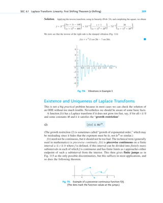Solution. Applying the inverse transform, using its linearity (Prob. 24), and completing the square, we obtain
We now see that the inverse of the right side is the damped vibration (Fig. 114)
䊏
f(t) ⫽ eⴚt
(3 cos 20t ⫺ 7 sin 20t).
f ⫽ lⴚ1
b
3(s ⫹ 1) ⫺ 140
(s ⫹ 1)2
⫹ 400
r ⫽ 3lⴚ1
b
s ⫹ 1
(s ⫹ 1)2
⫹ 202
r ⫺ 7lⴚ1
b
20
(s ⫹ 1)2
⫹ 202
r.
SEC. 6.1 Laplace Transform. Linearity. First Shifting Theorem (s-Shifting) 209
t
0
4
–4
–6
2
–2
6
1.0 1.5 2.0 2.5 3.0
0.5
Fig. 114. Vibrations in Example 5
Existence and Uniqueness of Laplace Transforms
This is not a big practical problem because in most cases we can check the solution of
an ODE without too much trouble. Nevertheless we should be aware of some basic facts.
A function has a Laplace transform if it does not grow too fast, say, if for all
and some constants M and k it satisfies the “growth restriction”
(2)
(The growth restriction (2) is sometimes called “growth of exponential order,” which may
be misleading since it hides that the exponent must be kt, not or similar.)
need not be continuous, but it should not be too bad. The technical term (generally
used in mathematics) is piecewise continuity. is piecewise continuous on a finite
interval where f is defined, if this interval can be divided into finitely many
subintervals in each of which f is continuous and has finite limits as t approaches either
endpoint of such a subinterval from the interior. This then gives finite jumps as in
Fig. 115 as the only possible discontinuities, but this suffices in most applications, and
so does the following theorem.
a ⬉ t ⬉ b
f(t)
f(t)
kt2
ƒ f(t)ƒ ⬉ Mekt
.
t ⭌ 0
f(t)
t
a b
Fig. 115. Example of a piecewise continuous function f(t).
(The dots mark the function values at the jumps.)
c06.qxd 10/28/10 6:33 PM Page 209
 