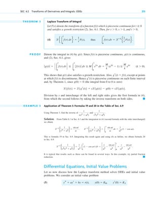 T H E O R E M 3 Laplace Transform of Integral
Let denote the transform of a function which is piecewise continuous for
and satisfies a growth restriction (2), Sec. 6.1. Then, for and
(4) thus
P R O O F Denote the integral in (4) by Since is piecewise continuous, is continuous,
and (2), Sec. 6.1, gives
This shows that also satisfies a growth restriction. Also, except at points
at which is discontinuous. Hence is piecewise continuous on each finite interval
and, by Theorem 1, since (the integral from 0 to 0 is zero)
Division by s and interchange of the left and right sides gives the first formula in (4),
from which the second follows by taking the inverse transform on both sides.
E X A M P L E 3 Application of Theorem 3: Formulas 19 and 20 in the Table of Sec. 6.9
Using Theorem 3, find the inverse of and
Solution. From Table 6.1 in Sec. 6.1 and the integration in (4) (second formula with the sides interchanged)
we obtain
This is formula 19 in Sec. 6.9. Integrating this result again and using (4) as before, we obtain formula 20
in Sec. 6.9:
It is typical that results such as these can be found in several ways. In this example, try partial fraction
reduction.
Differential Equations, Initial Value Problems
Let us now discuss how the Laplace transform method solves ODEs and initial value
problems. We consider an initial value problem
(5) ys ⫹ ayr ⫹ by ⫽ r(t), y(0) ⫽ K0, yr(0) ⫽ K1
䊏
lⴚ1
b
1
s2
(s2
⫹ v2
)
r ⫽
1
v2 冮
t
0
(1 ⫺ cos vt) dt ⫽ c
t
v2
⫺
sin vt
v3
d
t
0
⫽
t
v2
⫺
sin vt
v3
.
lⴚ1
b
1
s(s2
⫹ v2
)
r ⫽ 冮
t
0
sin vt
v
dt ⫽
1
v2 (1 ⫺ cos vt).
lⴚ1
b
1
s2
⫹ v2 r ⫽
sin vt
v
,
1
s2
(s2
⫹ v2
)
.
1
s(s2
⫹ v2
)
䊏
l{f(t)} ⫽ l{gr(t)} ⫽ sl{g(t)} ⫺ g(0) ⫽ sl{g(t)}.
g(0) ⫽ 0
gr(t)
f(t)
gr(t) ⫽ f(t),
g(t)
(k ⬎ 0).
ƒg(t)ƒ ⫽ ` 冮
t
0
f(t) dt ` ⬉ 冮
t
0
ƒ f(t)ƒ dt ⬉ M冮
t
0
ekt
dt ⫽
M
k
(ekt
⫺ 1) ⬉
M
k
ekt
g(t)
f(t)
g(t).
冮
t
0
f(t) dt ⫽ lⴚ1
e
1
s F(s)f.
le 冮
t
0
f(t) dtf ⫽
1
s F(s),
t ⬎ 0,
s ⬎ k,
s ⬎ 0,
t ⭌ 0
f(t)
F(s)
SEC. 6.2 Transforms of Derivatives and Integrals. ODEs 213
c06.qxd 10/28/10 6:33 PM Page 213
 