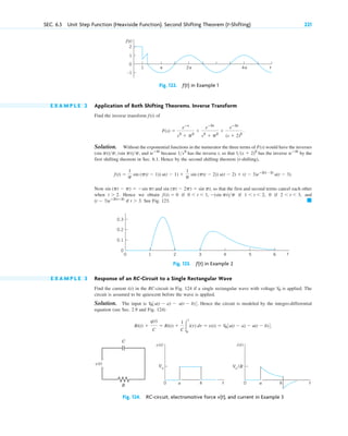 E X A M P L E 2 Application of Both Shifting Theorems. Inverse Transform
Find the inverse transform of
Solution. Without the exponential functions in the numerator the three terms of would have the inverses
, and because has the inverse t, so that has the inverse by the
first shifting theorem in Sec. 6.1. Hence by the second shifting theorem (t-shifting),
Now and so that the first and second terms cancel each other
when Hence we obtain if if 0 if and
if See Fig. 123. 䊏
t ⬎ 3.
(t ⫺ 3)eⴚ2(tⴚ3)
2 ⬍ t ⬍ 3,
1 ⬍ t ⬍ 2,
0 ⬍ t ⬍ 1, ⫺(sin pt)p
f(t) ⫽ 0
t ⬎ 2.
sin (pt ⫺ 2p) ⫽ sin pt,
sin (pt ⫺ p) ⫽ ⫺sin pt
f(t) ⫽
1
p sin (p(t ⫺ 1)) u(t ⫺ 1) ⫹
1
p sin (p(t ⫺ 2)) u(t ⫺ 2) ⫹ (t ⫺ 3)eⴚ2(t⫺3)
u(t ⫺ 3).
teⴚ2t
1(s ⫹ 2)2
1s2
teⴚ2t
(sin pt)p, (sin pt)p
F(s)
F(s) ⫽
eⴚs
s2
⫹ p2
⫹
eⴚ2s
s2
⫹ p2
⫹
eⴚ3s
(s ⫹ 2)2
.
f(t)
SEC. 6.3 Unit Step Function (Heaviside Function). Second Shifting Theorem (t-Shifting) 221
2
1
0
–1
␲ 2␲
1 4␲ t
f(t)
Fig. 122. ƒ(t) in Example 1
0.3
0.2
0.1
1
0 2 3 4 5 6
0
t
Fig. 123. ƒ(t) in Example 2
v(t)
t
a
0 0
V0
b t
a b
v(t)
R
C
i(t)
V0
/R
Fig. 124. RC-circuit, electromotive force v(t), and current in Example 3
E X A M P L E 3 Response of an RC-Circuit to a Single Rectangular Wave
Find the current in the RC-circuit in Fig. 124 if a single rectangular wave with voltage is applied. The
circuit is assumed to be quiescent before the wave is applied.
Solution. The input is Hence the circuit is modeled by the integro-differential
equation (see Sec. 2.9 and Fig. 124)
Ri(t) ⫹
q(t)
C
⫽ Ri(t) ⫹
1
C 冮
t
0
i(t) dt ⫽ v(t) ⫽ V03u(t ⫺ a) ⫺ u(t ⫺ b)4.
V03u(t ⫺ a) ⫺ u(t ⫺ b)4.
V0
i(t)
c06.qxd 10/28/10 6:33 PM Page 221
 