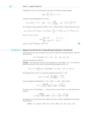 Using Theorem 3 in Sec. 6.2 and formula (1) in this section, we obtain the subsidiary equation
Solving this equation algebraically for we get
where and
the last expression being obtained from Table 6.1 in Sec. 6.1. Hence Theorem 1 yields the solution (Fig. 124)
that is, and
where and
E X A M P L E 4 Response of an RLC-Circuit to a Sinusoidal Input Acting Over a Time Interval
Find the response (the current) of the RLC-circuit in Fig. 125, where E(t) is sinusoidal, acting for a short time
interval only, say,
if and if
and current and charge are initially zero.
Solution. The electromotive force can be represented by Hence the
model for the current in the circuit is the integro-differential equation (see Sec. 2.9)
From Theorems 2 and 3 in Sec. 6.2 we obtain the subsidiary equation for
Solving it algebraically and noting that we obtain
For the first term in the parentheses times the factor in front of them we use the partial fraction
expansion
Now determine A, B, D, K by your favorite method or by a CAS or as follows. Multiplication by the common
denominator gives
400,000s ⫽ A(s ⫹ 100)(s2
⫹ 4002
) ⫹ B(s ⫹ 10)(s2
⫹ 4002
) ⫹ (Ds ⫹ K)(s ⫹ 10)(s ⫹ 100).
400,000s
(s ⫹ 10)(s ⫹ 100)(s2
⫹ 4002
)
⫽
A
s ⫹ 10
⫹
B
s ⫹ 100
⫹
Ds ⫹ K
s2
⫹ 4002 .
( Á )
l(s) ⫽
1000 # 400
(s ⫹ 10)(s ⫹ 100)
a
s
s2
⫹ 4002 ⫺
seⴚ2ps
s2
⫹ 4002 b.
s2
⫹ 110s ⫹ 1000 ⫽ (s ⫹ 10)(s ⫹ 100),
0.1sI ⫹ 11I ⫹ 100
I
s
⫽
100 # 400s
s2
⫹ 4002 a
1
s
⫺
eⴚ2ps
s
b.
I(s) ⫽ l(i)
i(0) ⫽ 0, ir(0) ⫽ 0.
0.1ir ⫹ 11i ⫹ 100冮
t
0
i(t) dt ⫽ (100 sin 400t)(1 ⫺ u(t ⫺ 2p)).
i(t)
(100 sin 400t)(1 ⫺ u(t ⫺ 2p)).
E(t)
t ⬎ 2p
E(t) ⫽ 0
0 ⬍ t ⬍ 2p
E(t) ⫽ 100 sin 400t
䊏
K2 ⫽ V0eb(RC)
R.
K1 ⫽ V0ea(RC)
R
i(t) ⫽ c
K1eⴚt(RC)
if a ⬍ t ⬍ b
(K1 ⫺ K2)eⴚt(RC)
if a ⬎ b
i(t) ⫽ 0 if t ⬍ a,
i(t) ⫽ lⴚ1
(I) ⫽ lⴚ1
{eⴚas
F(s)} ⫺ lⴚ1
{eⴚbs
F(s)} ⫽
V0
R
3eⴚ(tⴚa)(RC)
u(t ⫺ a) ⫺ eⴚ(tⴚb)(RC)
u(t ⫺ b)4;
lⴚ1
(F) ⫽
V0
R
eⴚt(RC)
,
F(s) ⫽
V0IR
s ⫹ 1(RC)
I(s) ⫽ F(s)(eⴚas
⫺ eⴚbs
)
I(s),
RI(s) ⫹
I(s)
sC
⫽
V0
s
3eⴚas
⫺ eⴚbs
4.
222 CHAP. 6 Laplace Transforms
c06.qxd 10/28/10 6:33 PM Page 222
 