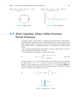 SEC. 6.4 Short Impulses. Dirac’s Delta Function. Partial Fractions 225
6.4 Short Impulses. Dirac’s Delta Function.
Partial Fractions
An airplane making a “hard” landing, a mechanical system being hit by a hammerblow,
a ship being hit by a single high wave, a tennis ball being hit by a racket, and many other
similar examples appear in everyday life. They are phenomena of an impulsive nature
where actions of forces—mechanical, electrical, etc.—are applied over short intervals
of time.
We can model such phenomena and problems by “Dirac’s delta function,” and solve
them very effecively by the Laplace transform.
To model situations of that type, we consider the function
(1) (Fig. 132)
(and later its limit as ). This function represents, for instance, a force of magnitude
acting from to where k is positive and small. In mechanics, the
integral of a force acting over a time interval is called the impulse of
the force; similarly for electromotive forces E(t) acting on circuits. Since the blue rectangle
in Fig. 132 has area 1, the impulse of in (1) is
(2) Ik ⫽ 冮
ⴥ
0
fk(t ⫺ a) dt ⫽ 冮
a⫹k
a
1
k
dt ⫽ 1.
fk
a ⬉ t ⬉ a ⫹ k
t ⫽ a ⫹ k,
t ⫽ a
1k
k : 0
fk(t ⫺ a) ⫽ b
1k if a ⬉ t ⬉ a ⫹ k
0 otherwise
R
C
L
v(t)
Fig. 130. Problems 38–40
10
0
–20
–10
10 12
8
6 t
20
30
4
2
Fig. 131. Current in Problem 40
39. if
and 0 if t ⬎ 2
0 ⬍ t ⬍ 2
v(t) ⫽ 1 kV
C ⫽ 0.5 F,
L ⫽ 1 H,
R ⫽ 2 ⍀, 40.
if and 0 if t ⬎ 2p
0 ⬍ t ⬍ 2p
v ⫽ 255 sin t V
C ⫽ 0.1 F,
L ⫽ 1 H,
R ⫽ 2 ⍀,
t
a
1/k
Area = 1
a + k
Fig. 132. The function ƒk(t ⫺ a) in (1)
c06.qxd 10/28/10 6:33 PM Page 225
 