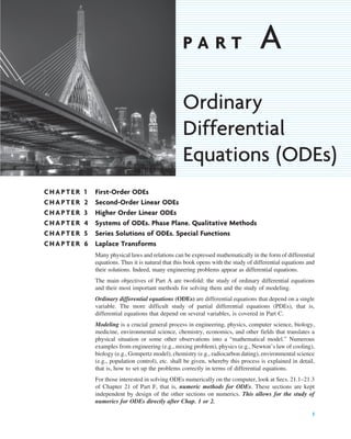 CHAPTER 1 First-Order ODEs
CHAPTER 2 Second-Order Linear ODEs
CHAPTER 3 Higher Order Linear ODEs
CHAPTER 4 Systems of ODEs. Phase Plane. Qualitative Methods
CHAPTER 5 Series Solutions of ODEs. Special Functions
CHAPTER 6 Laplace Transforms
Many physical laws and relations can be expressed mathematically in the form of differential
equations. Thus it is natural that this book opens with the study of differential equations and
their solutions. Indeed, many engineering problems appear as differential equations.
The main objectives of Part A are twofold: the study of ordinary differential equations
and their most important methods for solving them and the study of modeling.
Ordinary differential equations (ODEs) are differential equations that depend on a single
variable. The more difficult study of partial differential equations (PDEs), that is,
differential equations that depend on several variables, is covered in Part C.
Modeling is a crucial general process in engineering, physics, computer science, biology,
medicine, environmental science, chemistry, economics, and other fields that translates a
physical situation or some other observations into a “mathematical model.” Numerous
examples from engineering (e.g., mixing problem), physics (e.g., Newton’s law of cooling),
biology (e.g., Gompertz model), chemistry (e.g., radiocarbon dating), environmental science
(e.g., population control), etc. shall be given, whereby this process is explained in detail,
that is, how to set up the problems correctly in terms of differential equations.
For those interested in solving ODEs numerically on the computer, look at Secs. 21.1–21.3
of Chapter 21 of Part F, that is, numeric methods for ODEs. These sections are kept
independent by design of the other sections on numerics. This allows for the study of
numerics for ODEs directly after Chap. 1 or 2.
1
P A R T A
Ordinary
Differential
Equations (ODEs)
c01.qxd 7/30/10 8:14 PM Page 1
 