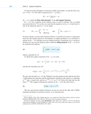 To find out what will happen if k becomes smaller and smaller, we take the limit of
as This limit is denoted by that is,
is called the Dirac delta function2
or the unit impulse function.
is not a function in the ordinary sense as used in calculus, but a so-called
generalized function.2
To see this, we note that the impulse of is 1, so that from (1)
and (2) by taking the limit as we obtain
(3)
but from calculus we know that a function which is everywhere 0 except at a single point
must have the integral equal to 0. Nevertheless, in impulse problems, it is convenient to
operate on as though it were an ordinary function. In particular, for a continuous
function g(t) one uses the property [often called the sifting property of not to
be confused with shifting]
(4)
which is plausible by (2).
To obtain the Laplace transform of we write
and take the transform [see (2)]
We now take the limit as By l’Hôpital’s rule the quotient on the right has the limit
1 (differentiate the numerator and the denominator separately with respect to k, obtaining
and s, respectively, and use as ). Hence the right side has the
limit This suggests defining the transform of by this limit, that is,
(5)
The unit step and unit impulse functions can now be used on the right side of ODEs
modeling mechanical or electrical systems, as we illustrate next.
l{d(t ⫺ a)} ⫽ eⴚas
.
d(t ⫺ a)
eⴚas
.
k : 0
seⴚks
s : 1
seⴚks
k : 0.
l{fk(t ⫺ a)} ⫽
1
ks
3eⴚas
⫺ eⴚ(a⫹k)s
4 ⫽ eⴚas 1 ⫺ eⴚks
ks
.
fk(t ⫺ a) ⫽
1
k
3u(t ⫺ a) ⫺ u(t ⫺ (a ⫹ k))4
d(t ⫺ a),
冮
ⴥ
0
g(t)d(t ⫺ a) dt ⫽ g(a)
d(t ⫺ a),
d(t ⫺ a)
d(t ⫺ a) ⫽ b
⬁ if t ⫽ a
0 otherwise
and 冮
ⴥ
0
d(t ⫺ a) dt ⫽ 1,
k : 0
fk
Ik
d(t ⫺ a)
d(t ⫺ a)
d(t ⫺ a) ⫽ lim
k:0
fk(t ⫺ a).
d(t ⫺ a),
k : 0 (k ⬎ 0).
fk
226 CHAP. 6 Laplace Transforms
2
PAUL DIRAC (1902–1984), English physicist, was awarded the Nobel Prize [jointly with the Austrian
ERWIN SCHRÖDINGER (1887–1961)] in 1933 for his work in quantum mechanics.
Generalized functions are also called distributions. Their theory was created in 1936 by the Russian
mathematician SERGEI L’VOVICH SOBOLEV (1908–1989), and in 1945, under wider aspects, by the French
mathematician LAURENT SCHWARTZ (1915–2002).
c06.qxd 10/28/10 6:33 PM Page 226
 