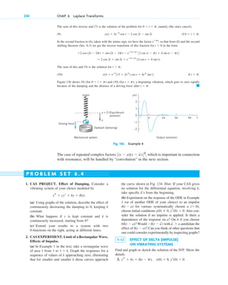 The sum of this inverse and (7) is the solution of the problem for namely (the sines cancel),
(9)
In the second fraction in (6), taken with the minus sign, we have the factor so that from (8) and the second
shifting theorem (Sec. 6.3) we get the inverse transform of this fraction for in the form
The sum of this and (9) is the solution for
(10)
Figure 136 shows (9) (for ) and (10) (for ), a beginning vibration, which goes to zero rapidly
because of the damping and the absence of a driving force after 䊏
t ⫽ p.
t ⬎ p
0 ⬍ t ⬍ p
if t ⬎ p.
y(t) ⫽ eⴚt
3(3 ⫹ 2ep
) cos t ⫹ 4ep
sin t4
t ⬎ p,
⫽ 2 cos 2t ⫹ sin 2t ⫹ eⴚ(tⴚp)
(2 cos t ⫹ 4 sin t).
⫹2 cos (2t ⫺ 2p) ⫹ sin (2t ⫺ 2p) ⫺ eⴚ(tⴚp)
32 cos (t ⫺ p) ⫹ 4 sin (t ⫺ p)4
t ⬎ 0
eⴚps
,
if 0 ⬍ t ⬍ p.
y(t) ⫽ 3eⴚt
cos t ⫺ 2 cos 2t ⫺ sin 2t
0 ⬍ t ⬍ p,
230 CHAP. 6 Laplace Transforms
–2
t
y(t)
–1
1
0
2
π 2
Output (solution)
Mechanical system
π 3π 4π
Dashpot (damping)
Driving force
y
y = 0 (Equilibrium
position)
Fig. 136. Example 4
The case of repeated complex factors which is important in connection
with resonance, will be handled by “convolution” in the next section.
3(s ⫺ a)(s ⫺ a)42
,
1. CAS PROJECT. Effect of Damping. Consider a
vibrating system of your choice modeled by
(a) Using graphs of the solution, describe the effect of
continuously decreasing the damping to 0, keeping k
constant.
(b) What happens if c is kept constant and k is
continuously increased, starting from 0?
(c) Extend your results to a system with two
-functions on the right, acting at different times.
2. CAS EXPERIMENT. Limit of a Rectangular Wave.
Effects of Impulse.
(a) In Example 1 in the text, take a rectangular wave
of area 1 from 1 to Graph the responses for a
sequence of values of k approaching zero, illustrating
that for smaller and smaller k those curves approach
1 ⫹ k.
d
ys ⫹ cyr ⫹ ky ⫽ d(t).
the curve shown in Fig. 134. Hint: If your CAS gives
no solution for the differential equation, involving k,
take specific k’s from the beginning.
(b) Experiment on the response of the ODE in Example
1 (or of another ODE of your choice) to an impulse
for various systematically chosen a ;
choose initial conditions Also con-
sider the solution if no impulse is applied. Is there a
dependence of the response on a? On b if you choose
? Would ) with annihilate the
effect of ? Can you think of other questions that
one could consider experimentally by inspecting graphs?
3–12 EFFECT OF DELTA (IMPULSE)
ON VIBRATING SYSTEMS
Find and graph or sketch the solution of the IVP. Show the
details.
3. ys ⫹ 4y ⫽ d(t ⫺ p), y(0) ⫽ 8, yr(0) ⫽ 0
d(t ⫺ a)
a
苲 ⬎ a
⫺d(t ⫺ a
苲
bd(t ⫺ a)
y(0) ⫽ 0, yr(0) ⫽ 0.
(⬎ 0)
d(t ⫺ a)
P R O B L E M S E T 6 . 4
c06.qxd 10/28/10 6:33 PM Page 230
 