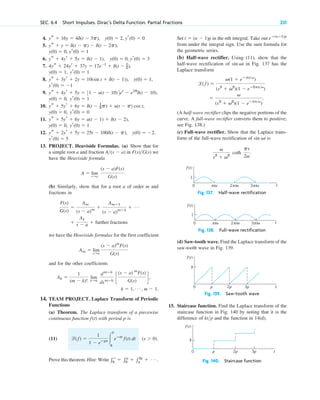 4.
5.
6.
7.
8.
9.
10.
11.
12.
13. PROJECT. Heaviside Formulas. (a) Show that for
a simple root a and fraction in we
have the Heaviside formula
(b) Similarly, show that for a root a of order m and
fractions in
we have the Heaviside formulas for the first coefficient
and for the other coefficients
14. TEAM PROJECT. Laplace Transform of Periodic
Functions
(a) Theorem. The Laplace transform of a piecewise
continuous function with period p is
(11)
Prove this theorem. Hint: Write 兰⬁
0
⫽ 兰p
0
⫹ 兰2p
p
⫹ Á .
(s ⬎ 0).
l(f) ⫽
1
1 ⫺ eⴚps 冮
p
0
eⴚst
f(t) dt
f(t)
k ⫽ 1, Á , m ⫺ 1.
Ak ⫽
1
(m ⫺ k)!
lim
s:a
dmⴚk
dsmⴚk
c
(s ⫺ a) m
F(s)
G(s)
d,
Am ⫽ lim
s:a
(s ⫺ a)m
F(s)
G(s)
⫹
A1
s ⫺ a ⫹ further fractions
F(s)
G(s)
⫽
Am
(s ⫺ a)m
⫹
Amⴚ1
(s ⫺ a)mⴚ1
⫹ Á
A ⫽ lim
s:a
(s ⫺ a)F(s)
G(s)
.
F(s)G(s)
A(s ⫺ a)
yr(0) ⫽ 5
y(0) ⫽ ⫺2,
ys ⫹ 2yr ⫹ 5y ⫽ 25t ⫺ 100d(t ⫺ p),
yr(0) ⫽ 1
y(0) ⫽ 0,
ys ⫹ 5yr ⫹ 6y ⫽ u(t ⫺ 1) ⫹ d(t ⫺ 2),
yr(0) ⫽ 0
y(0) ⫽ 0,
ys ⫹ 5yr ⫹ 6y ⫽ d(t ⫺ 1
2p) ⫹ u(t ⫺ p) cos t,
yr(0) ⫽ 1
y(0) ⫽ 0,
ys ⫹ 4yr ⫹ 5y ⫽ 31 ⫺ u(t ⫺ 10)4et
⫺ e10
d(t ⫺ 10),
yr(0) ⫽ ⫺1
y(0) ⫽ 1,
ys ⫹ 3yr ⫹ 2y ⫽ 10(sin t ⫹ d(t ⫺ 1)),
yr(0) ⫽ 1
y(0) ⫽ 1,
4ys ⫹ 24yr ⫹ 37y ⫽ 17e⫺t
⫹ d(t ⫺ 1
2),
ys ⫹ 4yr ⫹ 5y ⫽ d(t ⫺ 1), y(0) ⫽ 0, yr(0) ⫽ 3
y(0) ⫽ 0, yr(0) ⫽ 1
ys ⫹ y ⫽ d(t ⫺ p) ⫺ d(t ⫺ 2p),
ys ⫹ 16y ⫽ 4d(t ⫺ 3p), y(0) ⫽ 2, yr(0) ⫽ 0 Set in the nth integral. Take out
from under the integral sign. Use the sum formula for
the geometric series.
(b) Half-wave rectifier. Using (11), show that the
half-wave rectification of in Fig. 137 has the
Laplace transform
(A half-wave rectifier clips the negative portions of the
curve. A full-wave rectifier converts them to positive;
see Fig. 138.)
(c) Full-wave rectifier. Show that the Laplace trans-
form of the full-wave rectification of is
Fig. 137. Half-wave rectification
Fig. 138. Full-wave rectification
(d) Saw-tooth wave. Find the Laplace transform of the
saw-tooth wave in Fig. 139.
Fig. 139. Saw-tooth wave
15. Staircase function. Find the Laplace transform of the
staircase function in Fig. 140 by noting that it is the
difference of and the function in 14(d).
Fig. 140. Staircase function
t
p 2p
0 3p
f(t)
k
ktp
t
p 2p
0 3p
f(t)
k
t
1
2 /
π ω 3 /
0 π ω
/
π ω
f(t)
t
1
2 /
π ω 3 /
π ω
/
π ω
f(t)
0
v
s2
⫹ v2
coth
ps
2v
.
sin vt
⫽
v
(s2
⫹ v2
)(1 ⫺ eⴚpsv
)
.
l( f ) ⫽
v(1 ⫹ eⴚpsv
)
(s2
⫹ v2
)(1 ⫺ eⴚ2psv
)
sin vt
eⴚ(nⴚ1)p
t ⫽ (n ⫺ 1)p
SEC. 6.4 Short Impulses. Dirac’s Delta Function. Partial Fractions 231
c06.qxd 10/28/10 6:33 PM Page 231
 