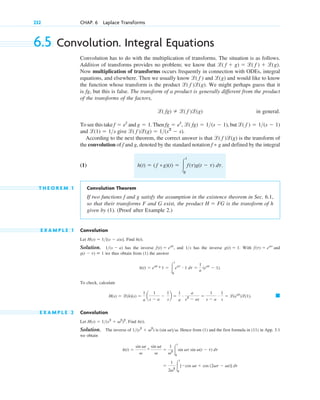 6.5 Convolution. Integral Equations
Convolution has to do with the multiplication of transforms. The situation is as follows.
Addition of transforms provides no problem; we know that .
Now multiplication of transforms occurs frequently in connection with ODEs, integral
equations, and elsewhere. Then we usually know and and would like to know
the function whose transform is the product . We might perhaps guess that it
is fg, but this is false. The transform of a product is generally different from the product
of the transforms of the factors,
in general.
To see this take and . Then , but
and give .
According to the next theorem, the correct answer is that is the transform of
the convolution of f and g, denoted by the standard notation and defined by the integral
(1) .
T H E O R E M 1 Convolution Theorem
If two functions f and g satisfy the assumption in the existence theorem in Sec. 6.1,
so that their transforms F and G exist, the product is the transform of h
given by (1). (Proof after Example 2.)
E X A M P L E 1 Convolution
Let . Find .
Solution. has the inverse , and has the inverse . With
we thus obtain from (1) the answer
.
To check, calculate
. 䊏
E X A M P L E 2 Convolution
Let . Find .
Solution. The inverse of . Hence from (1) and the first formula in (11) in App. 3.1
we obtain
⫽
1
2v2 冮
t
0
[⫺cos vt ⫹ cos (2vt ⫺ vt)] dt
h(t) ⫽
sin vt
v
*
sin vt
v
⫽
1
v2 冮
t
0
sin vt sin v(t ⫺ t) dt
1(s2
⫹ v2
) is (sin vt)v
h(t)
H(s) ⫽ 1(s2
⫹ v2
)2
H(s) ⫽ l(h)(s) ⫽
1
a
a
1
s ⫺ a
⫺
1
s
b ⫽
1
a
# a
s2
⫺ as
⫽
1
s ⫺ a
# 1
s
⫽ l(eat
)l(1)
h(t) ⫽ eat
* 1 ⫽ 冮
t
0
eat # 1 dt ⫽
1
a
(eat
⫺ 1)
g(t ⫺ t) ⬅ 1
f(t) ⫽ eat
and
g(t) ⫽ 1
1s
f(t) ⫽ eat
1(s ⫺ a)
h(t)
H(s) ⫽ 1[(s ⫺ a)s]
H ⫽ FG
h(t) ⫽ (˛f *g)(t) ⫽ 冮
t
0
f(t)g(t ⫺ t)˛ dt
f * g
l( f )l(g)
l( f )l(g) ⫽ 1(s2
⫺ s)
l(1) ⫽ 1s
l( f ) ⫽ 1(s ⫺ 1)
fg ⫽ et
, l( fg) ⫽ 1(s ⫺ 1)
g ⫽ 1
f ⫽ et
l( fg) ⫽ l( f )l(g)
l( f )l(g)
l(g)
l( f )
l( f ⫹ g) ⫽ l( f ) ⫹ l(g)
232 CHAP. 6 Laplace Transforms
c06.qxd 10/28/10 6:33 PM Page 232
 