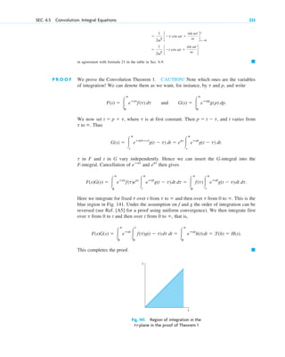 SEC. 6.5 Convolution. Integral Equations 233
in agreement with formula 21 in the table in Sec. 6.9. 䊏
P R O O F We prove the Convolution Theorem 1. CAUTION! Note which ones are the variables
of integration! We can denote them as we want, for instance, by and p, and write
and .
We now set , where is at first constant. Then , and t varies from
. Thus
.
in F and t in G vary independently. Hence we can insert the G-integral into the
F-integral. Cancellation of and then gives
Here we integrate for fixed over t from to and then over from 0 to . This is the
blue region in Fig. 141. Under the assumption on f and g the order of integration can be
reversed (see Ref. [A5] for a proof using uniform convergence). We then integrate first
over from 0 to t and then over t from 0 to , that is,
This completes the proof. 䊏
Fig. 141. Region of integration in the
t␶-plane in the proof of Theorem 1
τ
t
F(s)G(s) ⫽ 冮
ⴥ
0
eⴚst
冮
t
0
f(t)g(t ⫺ t)dt dt ⫽ 冮
ⴥ
0
eⴚst
h(t)dt ⫽ l(h) ⫽ H(s).
⬁
t
⬁
t
⬁
t
t
F(s)G(s) ⫽ 冮
ⴥ
0
eⴚst
f(t)est
冮
ⴥ
t
eⴚst
g(t ⫺ t)dt dt ⫽ 冮
ⴥ
0
f(t)冮
ⴥ
t
eⴚst
g(t ⫺ t)dt dt.
est
eⴚst
t
G(s) ⫽ 冮
ⴥ
t
eⴚs(tⴚt)
g(t ⫺ t) dt ⫽ est
冮
ⴥ
t
eⴚst
g(t ⫺ t) dt
t to ⬁
p ⫽ t ⫺ t
t
t ⫽ p ⫹ t
G(s) ⫽ 冮
ⴥ
0
eⴚsp
g(p) dp
F(s) ⫽ 冮
ⴥ
0
eⴚst
f(t) dt
t
⫽
1
2v2
c ⫺t cos vt ⫹
sin vt
v d
⫽
1
2v2
c ⫺t cos vt ⫹
sin vt
v d
t
t⫽0
c06.qxd 10/28/10 6:33 PM Page 233
 