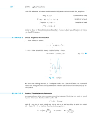From the definition it follows almost immediately that convolution has the properties
(commutative law)
(distributive law)
(associative law)
similar to those of the multiplication of numbers. However, there are differences of which
you should be aware.
E X A M P L E 3 Unusual Properties of Convolution
in general. For instance,
may not hold. For instance, Example 2 with gives
(Fig. 142). 䊏
Fig. 142. Example 3
We shall now take up the case of a complex double root (left aside in the last section in
connection with partial fractions) and find the solution (the inverse transform) directly by
convolution.
E X A M P L E 4 Repeated Complex Factors. Resonance
In an undamped mass–spring system, resonance occurs if the frequency of the driving force equals the natural
frequency of the system. Then the model is (see Sec. 2.8)
where , k is the spring constant, and m is the mass of the body attached to the spring. We assume
and , for simplicity. Then the subsidiary equation is
. Its solution is .
Y ⫽
Kv0
(s2
⫹ v0
2
) 2
s2
Y ⫹ v0
2
Y ⫽
Kv0
s2
⫹ v0
2
yr(0) ⫽ 0
y(0) ⫽ 0
v0
2
⫽ km
ys ⫹ v0
2
y ⫽ K sin v0 t
6
2 4 8 10 t
2
4
0
–2
–4
sin t * sin t ⫽ ⫺1
2 t cos t ⫹ 1
2 sin t
v ⫽ 1
( f * f )(t) ⭌ 0
t * 1 ⫽ 冮
t
0
t # 1 dt ⫽
1
2
t2
⫽ t.
f * 1 ⫽ f
f * 0 ⫽ 0 * f ⫽ 0
( f *g) * v ⫽ f *(g * v)
f * (g1 ⫹ g2) ⫽ f *g1 ⫹ f *g2
f *g ⫽ g* f
234 CHAP. 6 Laplace Transforms
c06.qxd 10/28/10 6:33 PM Page 234
 