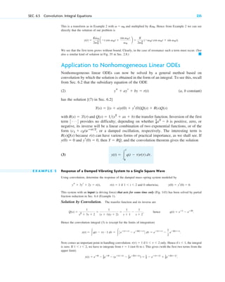 SEC. 6.5 Convolution. Integral Equations 235
This is a transform as in Example 2 with and multiplied by . Hence from Example 2 we can see
directly that the solution of our problem is
.
We see that the first term grows without bound. Clearly, in the case of resonance such a term must occur. (See
also a similar kind of solution in Fig. 55 in Sec. 2.8.) 䊏
Application to Nonhomogeneous Linear ODEs
Nonhomogeneous linear ODEs can now be solved by a general method based on
convolution by which the solution is obtained in the form of an integral. To see this, recall
from Sec. 6.2 that the subsidiary equation of the ODE
(2) (a, b constant)
has the solution [(7) in Sec. 6.2]
with and the transfer function. Inversion of the first
term provides no difficulty; depending on whether is positive, zero, or
negative, its inverse will be a linear combination of two exponential functions, or of the
form , or a damped oscillation, respectively. The interesting term is
because can have various forms of practical importance, as we shall see. If
and , then , and the convolution theorem gives the solution
(3)
E X A M P L E 5 Response of a Damped Vibrating System to a Single Square Wave
Using convolution, determine the response of the damped mass–spring system modeled by
, if and 0 otherwise, .
This system with an input (a driving force) that acts for some time only (Fig. 143) has been solved by partial
fraction reduction in Sec. 6.4 (Example 1).
Solution by Convolution. The transfer function and its inverse are
, hence .
Hence the convolution integral (3) is (except for the limits of integration)
.
Now comes an important point in handling convolution. if only. Hence if , the integral
is zero. If , we have to integrate from (not 0) to t. This gives (with the first two terms from the
upper limit)
.
y(t) ⫽ eⴚ0
⫺ 1
2eⴚ0
⫺ (eⴚ(tⴚ1)
⫺ 1
2eⴚ2(tⴚ1)
) ⫽ 1
2 ⫺ eⴚ(tⴚ1)
⫹ 1
2eⴚ2(tⴚ1)
t ⫽ 1
1 ⬍ t ⬍ 2
t ⬍ 1
1 ⬍ t ⬍ 2
r(t) ⫽ 1
y(t) ⫽ 冮q(t ⫺ t) # 1 dt ⫽ 冮3eⴚ(tⴚt)
⫺ eⴚ2(tⴚt)
4 dt ⫽ eⴚ(tⴚt)
⫺
1
2
eⴚ2(tⴚt)
q(t) ⫽ eⴚt
⫺ eⴚ2t
Q(s) ⫽
1
s2
⫹ 3s ⫹ 2
⫽
1
(s ⫹ 1)(s ⫹ 2)
⫽
1
s ⫹ 1
⫺
1
s ⫹ 2
y(0) ⫽ yr(0) ⫽ 0
1 ⬍ t ⬍ 2
r(t) ⫽ 1
ys ⫹ 3yr ⫹ 2y ⫽ r(t)
y(t) ⫽ 冮
t
0
q(t ⫺ t)r(t) dt.
Y ⫽ RQ
yr(0) ⫽ 0
y(0) ⫽ 0
r(t)
R(s)Q(s)
(c1 ⫹ c2t)eⴚat2
1
4a2
⫺ b
3 Á 4
Q(s) ⫽ 1(s2
⫹ as ⫹ b)
R(s) ⫽ l(r)
Y(s) ⫽ [(s ⫹ a)y(0) ⫹ yr(0)]Q(s) ⫹ R(s)Q(s)
ys ⫹ ayr ⫹ by ⫽ r(t)
y(t) ⫽
Kv0
2v0
2 a⫺t cos v0t ⫹
sin v0 t
v0
b ⫽
K
2v0
2 (⫺v0t cos v0t ⫹ sin v0t)
Kv0
v ⫽ v0
c06.qxd 10/28/10 6:33 PM Page 235
 