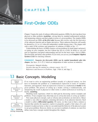 2
C H A P T E R 1
First-Order ODEs
Chapter 1 begins the study of ordinary differential equations (ODEs) by deriving them from
physical or other problems (modeling), solving them by standard mathematical methods,
and interpreting solutions and their graphs in terms of a given problem. The simplest ODEs
to be discussed are ODEs of the first order because they involve only the first derivative
of the unknown function and no higher derivatives. These unknown functions will usually
be denoted by or when the independent variable denotes time t. The chapter ends
with a study of the existence and uniqueness of solutions of ODEs in Sec. 1.7.
Understanding the basics of ODEs requires solving problems by hand (paper and pencil,
or typing on your computer, but first without the aid of a CAS). In doing so, you will
gain an important conceptual understanding and feel for the basic terms, such as ODEs,
direction field, and initial value problem. If you wish, you can use your Computer Algebra
System (CAS) for checking solutions.
COMMENT. Numerics for first-order ODEs can be studied immediately after this
chapter. See Secs. 21.1–21.2, which are independent of other sections on numerics.
Prerequisite: Integral calculus.
Sections that may be omitted in a shorter course: 1.6, 1.7.
References and Answers to Problems: App. 1 Part A, and App. 2.
1.1 Basic Concepts. Modeling
If we want to solve an engineering problem (usually of a physical nature), we first
have to formulate the problem as a mathematical expression in terms of variables,
functions, and equations. Such an expression is known as a mathematical model of the
given problem. The process of setting up a model, solving it mathematically, and
interpreting the result in physical or other terms is called mathematical modeling or,
briefly, modeling.
Modeling needs experience, which we shall gain by discussing various examples and
problems. (Your computer may often help you in solving but rarely in setting up models.)
Now many physical concepts, such as velocity and acceleration, are derivatives. Hence
a model is very often an equation containing derivatives of an unknown function. Such
a model is called a differential equation. Of course, we then want to find a solution (a
function that satisfies the equation), explore its properties, graph it, find values of it, and
interpret it in physical terms so that we can understand the behavior of the physical system
in our given problem. However, before we can turn to methods of solution, we must first
define some basic concepts needed throughout this chapter.
y1t2
y1x2
Physical
System
Physical
Interpretation
Mathematical
Model
Mathematical
Solution
Fig. 1. Modeling,
solving, interpreting
c01.qxd 7/30/10 8:14 PM Page 2
 