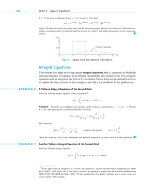 If , we have to integrate from to 2 (not to t). This gives
Figure 143 shows the input (the square wave) and the interesting output, which is zero from 0 to 1, then increases,
reaches a maximum (near 2.6) after the input has become zero (why?), and finally decreases to zero in a monotone
fashion. 䊏
Fig. 143. Square wave and response in Example 5
Integral Equations
Convolution also helps in solving certain integral equations, that is, equations in which the
unknown function appears in an integral (and perhaps also outside of it). This concerns
equations with an integral of the form of a convolution. Hence these are special and it suffices
to explain the idea in terms of two examples and add a few problems in the problem set.
E X A M P L E 6 A Volterra Integral Equation of the Second Kind
Solve the Volterra integral equation of the second kind3
Solution. From (1) we see that the given equation can be written as a convolution, . Writing
and applying the convolution theorem, we obtain
The solution is
and gives the answer
Check the result by a CAS or by substitution and repeated integration by parts (which will need patience). 䊏
E X A M P L E 7 Another Volterra Integral Equation of the Second Kind
Solve the Volterra integral equation
y(t) ⫺ 冮
t
0
(1 ⫹ t)y(t ⫺ t) dt ⫽ 1 ⫺ sinh t.
y(t) ⫽ t ⫹
t3
6
.
Y(s) ⫽
s2
⫹ 1
s4
⫽
1
s2
⫹
1
s4
Y(s) ⫺ Y(s)
1
s2
⫹ 1
⫽ Y(s)
s2
s2
⫹ 1
⫽
1
s2
.
Y ⫽ l(y)
y ⫺ y * sin t ⫽ t
y(t) ⫺ 冮
t
0
y(t) sin (t ⫺ t) dt ⫽ t.
y(t)
t
y(t)
0.5
0
1
0
1
2 3 4
Output (response)
y(t) ⫽ eⴚ(tⴚ2)
⫺ 1
2 eⴚ2(tⴚ2)
⫺ (eⴚ(tⴚ1)
⫺ 1
2 eⴚ2(tⴚ1)
).
t ⫽ 1
t ⬎ 2
236 CHAP. 6 Laplace Transforms
3
If the upper limit of integration is variable, the equation is named after the Italian mathematician VITO
VOLTERRA (1860–1940), and if that limit is constant, the equation is named after the Swedish mathematician
ERIK IVAR FREDHOLM (1866–1927). “Of the second kind (first kind)” indicates that y occurs (does not
occur) outside of the integral.
c06.qxd 11/4/10 12:22 PM Page 236
 