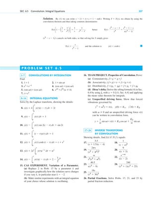 SEC. 6.5 Convolution. Integral Equations 237
Solution. By (1) we can write . Writing , we obtain by using the
convolution theorem and then taking common denominators
, hence
cancels on both sides, so that solving for Y simply gives
and the solution is 䊏
y(t) ⫽ cosh t.
Y(s) ⫽
s
s2
⫺ 1
(s2
⫺ s ⫺ 1)s
Y(s) # s2
⫺ s ⫺ 1
s2
⫽
s2
⫺ 1 ⫺ s
s(s2
⫺ 1)
.
Y(s)c1 ⫺ a
1
s
⫹
1
s2 b d ⫽
1
s
⫺
1
s2
⫺ 1
Y ⫽ l(y)
y ⫺ (1 ⫹ t) * y ⫽ 1 ⫺ sinh t
1–7 CONVOLUTIONS BY INTEGRATION
Find:
1. 2.
3. 4.
5. 6.
7.
8–14 INTEGRAL EQUATIONS
Solve by the Laplace transform, showing the details:
8.
9.
10.
11.
12.
13.
14.
15. CAS EXPERIMENT. Variation of a Parameter.
(a) Replace 2 in Prob. 13 by a parameter k and
investigate graphically how the solution curve changes
if you vary k, in particular near .
(b) Make similar experiments with an integral equation
of your choice whose solution is oscillating.
k ⫽ ⫺2
y(t) ⫺ 冮
t
0
y(t)(t ⫺ t) dt ⫽ 2 ⫺
1
2
t2
y(t) ⫹ 2et
冮
t
0
y(t)eⴚt
dt ⫽ tet
y(t) ⫹ 冮
t
0
y(t) cosh (t ⫺ t) dt ⫽ t ⫹ et
y(t) ⫹ 冮
t
0
(t ⫺ t)y(t) dt ⫽ 1
y(t) ⫺ 冮
t
0
y(t) sin 2(t ⫺ t) dt ⫽ sin 2t
y(t) ⫺ 冮
t
0
y(t) dt ⫽ 1
y(t) ⫹ 4冮
t
0
y(t)(t ⫺ t) dt ⫽ 2t
t * et
eat
* ebt
(a ⫽ b)
(sin vt) * (cos vt)
(cos vt) * (cos vt)
et
* eⴚt
1 * sin vt
1 * 1
16. TEAM PROJECT. Properties of Convolution. Prove:
(a) Commutativity,
(b) Associativity,
(c) Distributivity,
(d) Dirac’s delta. Derive the sifting formula (4) in Sec.
6.4 by using with [(1), Sec. 6.4] and applying
the mean value theorem for integrals.
(e) Unspecified driving force. Show that forced
vibrations governed by
with and an unspecified driving force r(t)
can be written in convolution form,
17–26 INVERSE TRANSFORMS
BY CONVOLUTION
Showing details, find if equals:
17. 18.
19. 20.
21. 22.
23. 24.
25.
26. Partial Fractions. Solve Probs. 17, 21, and 23 by
partial fraction reduction.
18s
(s2
⫹ 36)2
240
(s2
⫹ 1)(s2
⫹ 25)
40.5
s(s2
⫺ 9)
eⴚas
s(s ⫺ 2)
v
s2
(s2
⫹ v2
)
9
s(s ⫹ 3)
2ps
(s2
⫹ p2
)2
1
(s ⫺ a)2
5.5
(s ⫹ 1.5)(s ⫺ 4)
l( f )
f(t)
y ⫽
1
v
sin vt * r(t) ⫹ K1 cos vt ⫹
K2
v
sin vt.
v ⫽ 0
ys ⫹ v2
y ⫽ r(t), y(0) ⫽ K1, yr(0) ⫽ K2
a ⫽ 0
fk
f * (g1 ⫹ g2) ⫽ f * g1 ⫹ f * g2
( f * g) * v ⫽ f * (g * v)
f * g ⫽ g * f
P R O B L E M S E T 6 . 5
c06.qxd 10/28/10 6:33 PM Page 237
 
