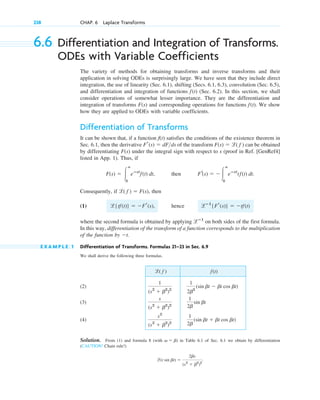 238 CHAP. 6 Laplace Transforms
6.6 Differentiation and Integration of Transforms.
ODEs with Variable Coefficients
The variety of methods for obtaining transforms and inverse transforms and their
application in solving ODEs is surprisingly large. We have seen that they include direct
integration, the use of linearity (Sec. 6.1), shifting (Secs. 6.1, 6.3), convolution (Sec. 6.5),
and differentiation and integration of functions (Sec. 6.2). In this section, we shall
consider operations of somewhat lesser importance. They are the differentiation and
integration of transforms and corresponding operations for functions . We show
how they are applied to ODEs with variable coefficients.
Differentiation of Transforms
It can be shown that, if a function f(t) satisfies the conditions of the existence theorem in
Sec. 6.1, then the derivative of the transform can be obtained
by differentiating under the integral sign with respect to s (proof in Ref. [GenRef4]
listed in App. 1). Thus, if
, then
Consequently, if , then
(1)
where the second formula is obtained by applying on both sides of the first formula.
In this way, differentiation of the transform of a function corresponds to the multiplication
of the function by .
E X A M P L E 1 Differentiation of Transforms. Formulas 21–23 in Sec. 6.9
We shall derive the following three formulas.
(2)
(3)
(4)
Solution. From (1) and formula 8 (with ) in Table 6.1 of Sec. 6.1 we obtain by differentiation
(CAUTION! Chain rule!)
.
l(t sin bt) ⫽
2bs
(s2
⫹ b2
)2
v ⫽ b
1
2b
(sin bt ⫹ bt cos bt)
s2
(s2
⫹ b2
)2
1
2b
sin bt
s
(s2
⫹ b2
)2
1
2b3
(sin bt ⫺ bt cos bt)
1
(s2
⫹ b2
)2
f(t)
l( f )
⫺t
lⴚ1
l{tf(t)} ⫽ ⫺Fr(s), hence lⴚ1
{Fr(s)} ⫽ ⫺tf(t)
l( f ) ⫽ F(s)
Fr(s) ⫽ ⫺ 冮
ⴥ
0
eⴚst
tf(t) dt.
F(s) ⫽ 冮
ⴥ
0
eⴚst
f(t) dt
F(s)
F(s) ⫽ l( f )
Fr(s) ⫽ dFds
f(t)
F(s)
f(t)
c06.qxd 10/28/10 6:33 PM Page 238
 
