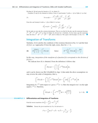 SEC. 6.6 Differentiation and Integration of Transforms. ODEs with Variable Coefficients 239
Dividing by and using the linearity of , we obtain (3).
Formulas (2) and (4) are obtained as follows. From (1) and formula 7 (with in Table 6.1 we find
(5) .
From this and formula 8 (with ) in Table 6.1 we have
.
On the right we now take the common denominator. Then we see that for the plus sign the numerator becomes
, so that (4) follows by division by 2. Similarly, for the minus sign the numerator
takes the form , and we obtain (2). This agrees with Example 2 in Sec. 6.5.
Integration of Transforms
Similarly, if satisfies the conditions of the existence theorem in Sec. 6.1 and the limit
of , as t approaches 0 from the right, exists, then for ,
(6) hence .
In this way, integration of the transform of a function corresponds to the division of
by t.
We indicate how (6) is obtained. From the definition it follows that
and it can be shown (see Ref. [GenRef4] in App. 1) that under the above assumptions we
may reverse the order of integration, that is,
Integration of with respect to gives . Here the integral over on the right
equals . Therefore,
E X A M P L E 2 Differentiation and Integration of Transforms
Find the inverse transform of .
Solution. Denote the given transform by F(s). Its derivative is
.
Fr(s) ⫽
d
ds
(ln (s2
⫹ v2
) ⫺ ln s2
) ⫽
2s
s2
⫹ v2
⫺
2s
s2
ln a1 ⫹
v2
s2
b ⫽ ln
s2
⫹ v2
s2
(s ⬎ k). 䊏
冮
ⴥ
s
F(s
苲
)ds
苲
⫽ 冮
ⴥ
0
eⴚst
f(t)
t
dt ⫽ le
f(t)
t
f
eⴚst
t
s
苲
eⴚs
苲t
(⫺t)
s
苲
eⴚs
苲t
冮
ⴥ
s
F(s
苲
) ds
苲
⫽ 冮
ⴥ
0
c 冮
ⴥ
s
eⴚs
~
t
f(t) ds
苲
d dt ⫽ 冮
ⴥ
0
f(t) c 冮
ⴥ
s
eⴚs
~
t
ds
苲
d dt.
冮
ⴥ
s
F(s
苲
) ds
苲
⫽ 冮
ⴥ
s
c 冮
ⴥ
0
eⴚs
~
t
f(t) dt dds
苲
,
f(t)
f(t)
lⴚ1
e 冮
ⴥ
s
F(s
苲
) ds
苲
f ⫽
f(t)
t
le
f(t)
t
f ⫽ 冮
ⴥ
s
F(s
苲
) ds
苲
s ⬎ k
f(t)t
f(t)
䊏
s2
⫺ b2
⫺ s2
⫺ b2
⫽ ⫺2b2
s2
⫺ b2
⫹ s2
⫹ b2
⫽ 2s2
lat cos bt ⫾
1
b
sin btb ⫽
s2
⫺ b2
(s2
⫹ b2
)2
⫾ ˛
1
s2
⫹ b2
v ⫽ b
l(t cos bt) ⫽ ⫺
(s2
⫹ b2
) ⫺ 2s2
(s2
⫹ b2
)2
⫽
s2
⫺ b2
(s2
⫹ b2
)2
v ⫽ b)
l
2b
c06.qxd 10/30/10 12:06 AM Page 239
 