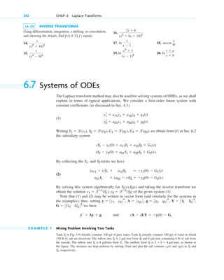 14–20 INVERSE TRANSFORMS
Using differentiation, integration, s-shifting, or convolution,
and showing the details, find if equals:
14.
15.
s
(s2
⫺ 9)2
s
(s2
⫹ 16)2
l( f )
f(t)
242 CHAP. 6 Laplace Transforms
16.
17. 18.
19. 20. ln
s ⫹ a
s ⫹ b
ln
s2
⫹ 1
(s ⫺ 1)2
arccot
s
p
ln
s
s ⫺ 1
2s ⫹ 6
(s2
⫹ 6s ⫹ 10)2
6.7 Systems of ODEs
The Laplace transform method may also be used for solving systems of ODEs, as we shall
explain in terms of typical applications. We consider a first-order linear system with
constant coefficients (as discussed in Sec. 4.1)
(1)
Writing , we obtain from (1) in Sec. 6.2
the subsidiary system
.
By collecting the - and -terms we have
(2)
By solving this system algebraically for and taking the inverse transform we
obtain the solution of the given system (1).
Note that (1) and (2) may be written in vector form (and similarly for the systems in
the examples); thus, setting
we have
and .
E X A M P L E 1 Mixing Problem Involving Two Tanks
Tank in Fig. 144 initially contains 100 gal of pure water. Tank initially contains 100 gal of water in which
150 lb of salt are dissolved. The inflow into is from and containing 6 lb of salt from
the outside. The inflow into is 8 gal/min from . The outflow from is , as shown in
the figure. The mixtures are kept uniform by stirring. Find and plot the salt contents and in and
respectively.
T2,
T1
y2(t)
y1(t)
2 ⫹ 6 ⫽ 8 galmin
T2
T1
T2
6 galmin
T2
2 galmin
T1
T2
T1
(A ⫺ sI)Y ⫽ ⫺y(0) ⫺ G
yr ⫽ Ay ⫹ g
G ⫽ 3G1 G24T
Y ⫽ 3Y1 Y24T
,
g ⫽ 3g1 g24T
,
A ⫽ 3ajk4,
y ⫽ 3y1 y24T
,
y1 ⫽ lⴚ1
(Y1), y2 ⫽ lⴚ1
(Y2)
Y1(s),Y2(s)
a21Y1 ⫹ (a22 ⫺ s)Y2 ⫽ ⫺y2(0) ⫺ G2(s).
(a11 ⫺ s)Y1 ⫹ a12Y2 ⫽ ⫺y1(0) ⫺ G1(s)
Y2
Y1
sY2 ⫺ y2(0) ⫽ a21Y1 ⫹ a22Y2 ⫹ G2(s)
sY1 ⫺ y1(0) ⫽ a11Y1 ⫹ a12Y2 ⫹ G1(s)
Y1 ⫽ l(˛y1), Y2 ⫽ l(˛˛y2), G1 ⫽ l(g1), G2 ⫽ l(g2)
y2
r ⫽ a21y1 ⫹ a22y2 ⫹ g2(t).
y1
r ⫽ a11y1 ⫹ a12y2 ⫹ g1(t)
c06.qxd 10/28/10 6:33 PM Page 242
 