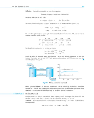 SEC. 6.7 Systems of ODEs 243
Solution. The model is obtained in the form of two equations
for the two tanks (see Sec. 4.1). Thus,
. .
The initial conditions are . From this we see that the subsidiary system (2) is
.
We solve this algebraically for and by elimination (or by Cramer’s rule in Sec. 7.7), and we write the
solutions in terms of partial fractions,
.
By taking the inverse transform we arrive at the solution
Figure 144 shows the interesting plot of these functions. Can you give physical explanations for their main
features? Why do they have the limit 100? Why is not monotone, whereas is? Why is from some time
on suddenly larger than y2? Etc.
Fig. 144. Mixing problem in Example 1
Other systems of ODEs of practical importance can be solved by the Laplace transform
method in a similar way, and eigenvalues and eigenvectors, as we had to determine them
in Chap. 4, will come out automatically, as we have seen in Example 1.
E X A M P L E 2 Electrical Network
Find the currents and in the network in Fig. 145 with L and R measured in terms of the usual units
(see Sec. 2.9), volts if sec and 0 thereafter, and .
Solution. The model of the network is obtained from Kirchhoff’s Voltage Law as in Sec. 2.9. For the lower
circuit we obtain
0.8ir
1 ⫹ 1(i1 ⫺ i2) ⫹ 1.4i1 ⫽ 100[1 ⫺ u(t ⫺ 1
2)]
i(0) ⫽ 0, ir(0) ⫽ 0
0 ⬉ t ⬉ 0.5
v(t) ⫽ 100
i2(t)
i1(t)
T1
100
150
50
200
150
100
50 t
y(t)
Salt content in T2
Salt content in T1
8 gal/min
2 gal/min
6 gal/min
T2
6 gal/min
䊏
y1
y1
y2
y2 ⫽ 100 ⫹ 125eⴚ0.12t
⫺ 75eⴚ0.04t
.
y1 ⫽ 100 ⫺ 62.5eⴚ0.12t
⫺ 37.5eⴚ0.04t
Y2 ⫽
150s2
⫹ 12s ⫹ 0.48
s(s ⫹ 0.12)(s ⫹ 0.04)
⫽
100
s
⫹
125
s ⫹ 0.12
⫺
75
s ⫹ 0.04
Y1 ⫽
9s ⫹ 0.48
s(s ⫹ 0.12)(s ⫹ 0.04)
⫽
100
s
⫺
62.5
s ⫹ 0.12
⫺
37.5
s ⫹ 0.04
Y2
Y1
0.08Y1 ⫹ (⫺0.08 ⫺ s)Y2 ⫽ ⫺150
(⫺0.08 ⫺ s)Y1 ⫹ 0.02Y2 ⫽ ⫺
6
s
y1(0) ⫽ 0, y2(0) ⫽ 150
yr
2 ⫽ 8
100 y1 ⫺ 8
100 y2
yr
1 ⫽ ⫺ 8
100 y1 ⫹ 2
100 y2 ⫹ 6
Time rate of change ⫽ Inflowmin ⫺ Outflowmin
c06.qxd 10/30/10 1:52 AM Page 243
 