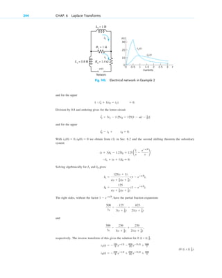 and for the upper
Division by 0.8 and ordering gives for the lower circuit
and for the upper
With we obtain from (1) in Sec. 6.2 and the second shifting theorem the subsidiary
system
Solving algebraically for and gives
,
.
The right sides, without the factor , have the partial fraction expansions
and
respectively. The inverse transform of this gives the solution for ,
i2(t) ⫽ ⫺250
3 eⴚt2
⫹ 250
21 eⴚ7t2
⫹ 500
7
(0 ⬉ t ⬉ 1
2).
i1(t) ⫽ ⫺125
3 eⴚt2
⫺ 625
21 eⴚ7t2
⫹ 500
7
0 ⬉ t ⬉ 1
2
500
7s
⫺
250
3(s ⫹ 1
2)
⫹
250
21(s ⫹ 7
2)
,
500
7s
⫺
125
3(s ⫹ 1
2)
⫺
625
21(s ⫹ 7
2)
1 ⫺ eⴚs2
I2 ⫽
125
s(s ⫹ 1
2)(s ⫹ 7
2)
(1 ⫺ eⴚs2
)
I1 ⫽
125(s ⫹ 1)
s(s ⫹ 1
2)(s ⫹ 7
2)
(1 ⫺ eⴚs2
)
I2
I1
⫺I1 ⫹ (s ⫹ 1)I2 ⫽ 0.
(s ⫹ 3)I1 ⫺ 1.25I2 ⫽ 125 a
1
s
⫺
eⴚs2
s
b
i1(0) ⫽ 0, i2(0) ⫽ 0
i r
2 ⫺ i1 ⫹ i2 ⫽ 0.
i r
1 ⫹ 3i1 ⫺ 1.25i2 ⫽ 125[1 ⫺ u(t ⫺ 1
2)]
1 # i r
2 ⫹ 1(i2 ⫺ i1) ⫽ 0.
244 CHAP. 6 Laplace Transforms
Fig. 145. Electrical network in Example 2
L1
= 0.8 H
L2
= 1 H
Network
R2
= 1.4 Ω
R1
= 1 Ω
i2
i2(t)
i1
i1(t)
v(t)
20
30
10
0
2.5 3
2
1.5
1
0.5
0 t
i(t)
Currents
c06.qxd 10/28/10 6:33 PM Page 244
 
