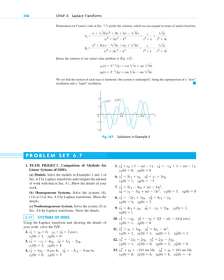 Elimination (or Cramer’s rule in Sec. 7.7) yields the solution, which we can expand in terms of partial fractions,
.
Hence the solution of our initial value problem is (Fig. 147)
.
We see that the motion of each mass is harmonic (the system is undamped!), being the superposition of a “slow”
oscillation and a “rapid” oscillation. 䊏
y2(t) ⫽ lⴚ1
(Y2) ⫽ cos 2kt ⫺ sin 23kt
y1(t) ⫽ lⴚ1
(Y1) ⫽ cos 2kt ⫹ sin 23kt
Y2 ⫽
(s2
⫹ 2k)(s ⫺ 23k) ⫹ k(s ⫹ 23k)
(s2
⫹ 2k) 2
⫺ k2
⫽
s
s2
⫹ k
⫺
23k
s2
⫹ 3k
Y1 ⫽
(s ⫹ 23k)(s2
⫹ 2k) ⫹ k(s ⫺ 23k)
(s2
⫹ 2k) 2
⫺ k2
⫽
s
s2
⫹ k
⫹
23k
s2
⫹ 3k
246 CHAP. 6 Laplace Transforms
t
0 4
2
2
–2
1
–1
π π
y1(t) y2(t)
Fig. 147. Solutions in Example 3
1. TEAM PROJECT. Comparison of Methods for
Linear Systems of ODEs
(a) Models. Solve the models in Examples 1 and 2 of
Sec. 4.1 by Laplace transforms and compare the amount
of work with that in Sec. 4.1. Show the details of your
work.
(b) Homogeneous Systems. Solve the systems (8),
(11)–(13) in Sec. 4.3 by Laplace transforms. Show the
details.
(c) Nonhomogeneous System. Solve the system (3) in
Sec. 4.6 by Laplace transforms. Show the details.
2–15 SYSTEMS OF ODES
Using the Laplace transform and showing the details of
your work, solve the IVP:
2.
3.
4.
y1(0) ⫽ 0, y2(0) ⫽ 3
y2
r ⫽ ⫺3y1 ⫺ 9 sin 4t,
y1
r ⫽ 4y2 ⫺ 8 cos 4t,
y1(0) ⫽ 3, y2(0) ⫽ 4
y2
r ⫽ 3y1 ⫺ 2y2,
y1
r ⫽ ⫺y1 ⫹ 4y2,
y2(0) ⫽ 0
y1(0) ⫽ 1,
y1 ⫹ y2
r ⫽ 2 cos t,
y1
r ⫹ y2 ⫽ 0,
5.
6.
7.
8.
9.
10.
11.
12.
13.
y2
r(0) ⫽ ⫺6
y2(0) ⫽ 8,
y1
r(0) ⫽ 6,
y1(0) ⫽ 0,
y2
s ⫹ y1 ⫽ 101 sin 10t,
y1
s ⫹ y2 ⫽ ⫺101 sin 10t,
y2
r(0) ⫽ 0
y2(0) ⫽ 3,
y1
r(0) ⫽ 0,
y1(0) ⫽ 1,
y2
s ⫽ 2y1 ⫺ 5y2,
y1
s ⫽ ⫺2y1 ⫹ 2y2,
y2
r(0) ⫽ 2
y2(0) ⫽ 1,
y1
r(0) ⫽ 3,
y1(0) ⫽ 2,
y2
s ⫽ 4y1 ⫺ 4et
,
y1
s ⫽ y1 ⫹ 3y2,
y2(0) ⫽ 0
y1(0) ⫽ 1,
y1
r ⫽ ⫺y2, y2
r ⫽ ⫺y1 ⫹ 2[1 ⫺ u(t ⫺ 2p)] cos t,
y2(0) ⫽ 1
y1(0) ⫽ 3,
y2
r ⫽ ⫺y1 ⫹ 2y2,
y1
r ⫽ 4y1 ⫹ y2,
y2(0) ⫽ 3
y1(0) ⫽ 4,
y2
r ⫽ 4y1 ⫺ y2,
y1
r ⫽ ⫺2y1 ⫹ 3y2,
y2(0) ⫽ 0
y1(0) ⫽ 3,
y2
r ⫽ y1 ⫺ 3y2 ⫹ u(t ⫺ 1)et
,
y1
r ⫽ 2y1 ⫺ 4y2 ⫹ u(t ⫺ 1)et
,
y2(0) ⫽ ⫺3
y1(0) ⫽ 1,
y2
r ⫽ y1 ⫹ 5y2,
y1
r ⫽ 5y1 ⫹ y2,
y2(0) ⫽ 0
y1(0) ⫽ 0,
y2
r ⫽ ⫺y1 ⫹ 1 ⫺ u(t ⫺ 1),
y1
r ⫽ y2 ⫹ 1 ⫺ u(t ⫺ 1),
P R O B L E M S E T 6 . 7
c06.qxd 10/28/10 6:33 PM Page 246
 