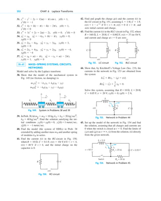31.
32.
33.
34.
35.
36.
37.
38–45 MASS–SPRING SYSTEMS, CIRCUITS,
NETWORKS
Model and solve by the Laplace transform:
38. Show that the model of the mechanical system in
Fig. 149 (no friction, no damping) is
Fig. 149. System in Problems 38 and 39
39. In Prob. 38, let
. Find the solution satisfying the ini-
tial conditions
.
40. Find the model (the system of ODEs) in Prob. 38
extended by adding another mass and another spring
of modulus in series.
41. Find the current in the RC-circuit in Fig. 150,
where if
if and the initial charge on the
capacitor is 0.
Fig. 150. RC-circuit
R C
v(t)
t ⬎ 4,
v(t) ⫽ 40 V
0 ⬍ t ⬍ 4,
R ⫽ 10 ⍀, C ⫽ 0.1 F, v(t) ⫽ 10t V
i(t)
k4
m3
⫽ ⫺1 metersec
y2
r(0)
y1
r(0)⫽1 metersec,
y1(0)⫽y2(0)⫽0,
k2 ⫽ 40 kgsec2
20 kgsec2
,
k1 ⫽ k3 ⫽
m1 ⫽ m2 ⫽ 10 kg,
0
y1
k1
k2
k3
0
y2
m2˛˛
y2
s ⫽ ⫺k2(˛˛y2 ⫺ y1) ⫺ k3˛
y2).
m1˛˛
y1
s ⫽ ⫺k1˛˛˛
y1 ⫹ k2(˛˛y2 ⫺ y1)
y2(0) ⫽ 0
y1(0) ⫽ 1,
y2
r ⫽ ⫺y1 ⫹ u(t ⫺ 2p),
y1
r ⫽ y2 ⫹ u(t ⫺ p),
y2(0) ⫽ ⫺4
y1(0) ⫽ ⫺4,
y2
r ⫽ y1 ⫹ 2y2,
y1
r ⫽ 2y1 ⫹ 4y2,
y2(0) ⫽ 0
y1(0) ⫽ 3,
y2
r ⫽ y1 ⫺ 3y2,
y1
r ⫽ 2y1 ⫺ 4y2,
y2(0) ⫽ 0
y1(0) ⫽ 0,
y2
r ⫽ ⫺4y1 ⫹ d(t ⫺ p),
y1
r ⫽ y2,
ys ⫹ 3yr ⫹ 2y ⫽ 2u(t ⫺ 2), y(0) ⫽ 0, yr(0) ⫽ 0
yr(0) ⫽ 0
ys ⫹ 4y ⫽ d(t ⫺ p) ⫺ d(t ⫺ 2p), y(0) ⫽ 1,
yr(0) ⫽ ⫺1
y(0) ⫽ 1,
ys ⫺ yr ⫺ 2y ⫽ 12u(t ⫺ p) sin t,
252 CHAP. 6 Laplace Transforms
42. Find and graph the charge and the current in
the LC-circuit in Fig. 151, assuming
if if , and
zero initial current and charge.
43. Find the current in the RLC-circuit in Fig. 152, where
and current and charge at are zero.
Fig. 151. LC-circuit Fig. 152. RLC-circuit
44. Show that, by Kirchhoff’s Voltage Law (Sec. 2.9), the
currents in the network in Fig. 153 are obtained from
the system
Solve this system, assuming that ,
.
Fig. 153. Network in Problem 44
45. Set up the model of the network in Fig. 154 and find
the solution, assuming that all charges and currents are
0 when the switch is closed at . Find the limits of
and as , (i) from the solution, (ii) directly
from the given network.
Fig. 154. Network in Problem 45
L = 5 H
Switch
C = 0.05 F
i1 i2
V
t : ⬁
i2(t)
i1(t)
t ⫽ 0
v(t)
L
R C
i1 i2
i2(0) ⫽ 2 A
i1(0) ⫽ 0,
v ⫽ 20 V,
C ⫽ 0.05 F,
L ⫽ 20 H
R ⫽10 ⍀,
R(i2
r ⫺ i1
r) ⫹
1
C
i2 ⫽ 0.
Li1
r ⫹ R(i1 ⫺ i2) ⫽ v(t)
R
C
L
v(t)
C L
v(t)
t ⫽ 0
R ⫽ 160 ⍀, L ⫽ 20 H, C ⫽ 0.002 F, v(t) ⫽ 37 sin 10t V,
i(t)
t ⬎ p
0 ⬍ t ⬍ p, v(t) ⫽ 0
v(t) ⫽ 1 ⫺ eⴚt
C ⫽ 1 F,
L ⫽ 1 H,
i(t)
q(t)
c06.qxd 10/28/10 6:33 PM Page 252
 