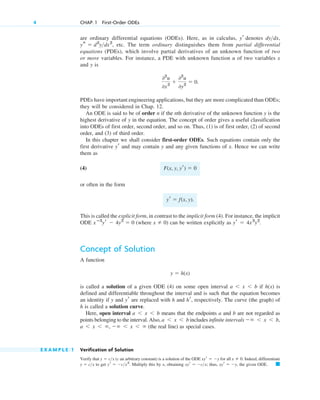 are ordinary differential equations (ODEs). Here, as in calculus, denotes ,
etc. The term ordinary distinguishes them from partial differential
equations (PDEs), which involve partial derivatives of an unknown function of two
or more variables. For instance, a PDE with unknown function u of two variables x
and y is
PDEs have important engineering applications, but they are more complicated than ODEs;
they will be considered in Chap. 12.
An ODE is said to be of order n if the nth derivative of the unknown function y is the
highest derivative of y in the equation. The concept of order gives a useful classification
into ODEs of first order, second order, and so on. Thus, (1) is of first order, (2) of second
order, and (3) of third order.
In this chapter we shall consider first-order ODEs. Such equations contain only the
first derivative and may contain y and any given functions of x. Hence we can write
them as
(4)
or often in the form
This is called the explicit form, in contrast to the implicit form (4). For instance, the implicit
ODE (where ) can be written explicitly as
Concept of Solution
A function
is called a solution of a given ODE (4) on some open interval if is
defined and differentiable throughout the interval and is such that the equation becomes
an identity if y and are replaced with h and , respectively. The curve (the graph) of
h is called a solution curve.
Here, open interval means that the endpoints a and b are not regarded as
points belonging to the interval. Also, includes infinite intervals
(the real line) as special cases.
E X A M P L E 1 Verification of Solution
Verify that (c an arbitrary constant) is a solution of the ODE for all Indeed, differentiate
to get Multiply this by x, obtaining thus, the given ODE. 䊏
xyr ⫽ ⫺y,
xyr ⫽ ⫺c>x;
yr ⫽ ⫺c>x2
.
y ⫽ c>x
x ⫽ 0.
xyr ⫽ ⫺y
y ⫽ c>x
a ⬍ x ⬍ ⬁, ⫺⬁ ⬍ x ⬍ ⬁
⫺⬁ ⬍ x ⬍ b,
a ⬍ x ⬍ b
a ⬍ x ⬍ b
hr
yr
h(x)
a ⬍ x ⬍ b
y ⫽ h(x)
yr ⫽ 4x3
y2
.
x ⫽ 0
xⴚ3
yr ⫺ 4y2
⫽ 0
yr ⫽ f(x, y).
F(x, y, yr) ⫽ 0
yr
02
u
0x2
⫹
02
u
0y2
⫽ 0.
ys ⫽ d2
y>dx2
,
dy>dx
yr
4 CHAP. 1 First-Order ODEs
c01.qxd 7/30/10 8:14 PM Page 4
 