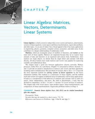 256
C H A P T E R 7
Linear Algebra: Matrices,
Vectors, Determinants.
Linear Systems
Linear algebra is a fairly extensive subject that covers vectors and matrices, determinants,
systems of linear equations, vector spaces and linear transformations, eigenvalue problems,
and other topics. As an area of study it has a broad appeal in that it has many applications
in engineering, physics, geometry, computer science, economics, and other areas. It also
contributes to a deeper understanding of mathematics itself.
Matrices, which are rectangular arrays of numbers or functions, and vectors are the
main tools of linear algebra. Matrices are important because they let us express large
amounts of data and functions in an organized and concise form. Furthermore, since
matrices are single objects, we denote them by single letters and calculate with them
directly. All these features have made matrices and vectors very popular for expressing
scientific and mathematical ideas.
The chapter keeps a good mix between applications (electric networks, Markov
processes, traffic flow, etc.) and theory. Chapter 7 is structured as follows: Sections 7.1
and 7.2 provide an intuitive introduction to matrices and vectors and their operations,
including matrix multiplication. The next block of sections, that is, Secs. 7.3–7.5 provide
the most important method for solving systems of linear equations by the Gauss
elimination method. This method is a cornerstone of linear algebra, and the method
itself and variants of it appear in different areas of mathematics and in many applications.
It leads to a consideration of the behavior of solutions and concepts such as rank of a
matrix, linear independence, and bases. We shift to determinants, a topic that has
declined in importance, in Secs. 7.6 and 7.7. Section 7.8 covers inverses of matrices.
The chapter ends with vector spaces, inner product spaces, linear transformations, and
composition of linear transformations. Eigenvalue problems follow in Chap. 8.
COMMENT. Numeric linear algebra (Secs. 20.1–20.5) can be studied immediately
after this chapter.
Prerequisite: None.
Sections that may be omitted in a short course: 7.5, 7.9.
References and Answers to Problems: App. 1 Part B, and App. 2.
c07.qxd 10/28/10 7:30 PM Page 256
 