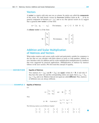 Vectors
A vector is a matrix with only one row or column. Its entries are called the components
of the vector. We shall denote vectors by lowercase boldface letters a, b, or by its
general component in brackets, , and so on. Our special vectors in (1) suggest
that a (general) row vector is of the form
A column vector is of the form
Addition and Scalar Multiplication
of Matrices and Vectors
What makes matrices and vectors really useful and particularly suitable for computers is
the fact that we can calculate with them almost as easily as with numbers. Indeed, we
now introduce rules for addition and for scalar multiplication (multiplication by numbers)
that were suggested by practical applications. (Multiplication of matrices by matrices
follows in the next section.) We first need the concept of equality.
D E F I N I T I O N Equality of Matrices
Two matrices and are equal, written if and only if
they have the same size and the corresponding entries are equal, that is,
and so on. Matrices that are not equal are called different. Thus, matrices
of different sizes are always different.
E X A M P L E 3 Equality of Matrices
Let
Then
The following matrices are all different. Explain!
䊏
c
1 3
4 2
d c
4 2
1 3
d c
4 1
2 3
d c
1 3 0
4 2 0
d c
0 1 3
0 4 2
d
A  B if and only if
a11  4, a12  0,
a21  3, a22  1.
A  c
a11 a12
a21 a22
d and B  c
4 0
3 1
d.
a12  b12,
a11  b11,
A  B,
B  3bjk4
A  3ajk4
b  E
b1
b2
.
.
.
bm
U . For instance, b  D
4
0
7
T.
a  3a1 a2
Á an4. For instance, a  32 5 0.8 0 14.
a  3aj4
Á
SEC. 7.1 Matrices, Vectors: Addition and Scalar Multiplication 259
c07.qxd 10/28/10 7:30 PM Page 259
 
