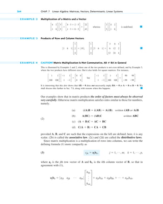 E X A M P L E 2 Multiplication of a Matrix and a Vector
whereas is undefined.
E X A M P L E 3 Products of Row and Column Vectors
E X A M P L E 4 CAUTION! Matrix Multiplication Is Not Commutative, in General
This is illustrated by Examples 1 and 2, where one of the two products is not even defined, and by Example 3,
where the two products have different sizes. But it also holds for square matrices. For instance,
but
It is interesting that this also shows that does not necessarily imply or or . We
shall discuss this further in Sec. 7.8, along with reasons when this happens.
Our examples show that in matrix products the order of factors must always be observed
very carefully. Otherwise matrix multiplication satisfies rules similar to those for numbers,
namely.
(a) written kAB or AkB
(2)
(b) written ABC
(c)
(d)
provided A, B, and C are such that the expressions on the left are defined; here, k is any
scalar. (2b) is called the associative law. (2c) and (2d) are called the distributive laws.
Since matrix multiplication is a multiplication of rows into columns, we can write the
defining formula (1) more compactly as
(3)
where is the jth row vector of A and is the kth column vector of B, so that in
agreement with (1),
ajbk  3aj1 aj2
Á ajn4 D
b1k
.
.
.
bnk
T  aj1b1k  aj2b2k  Á  ajnbnk.
bk
aj
j  1, Á , m; k  1, Á , p,
cjk  ajbk,
C(A  B)  CA  CB
(A  B)C  AC  BC
A(BC)  (AB)C
(kA)B  k(AB)  A(kB)
䊏
B  0
A  0
BA  0
AB  0
c
1
1
1
1
d c
1
100
1
100
d  c
99
99
99
99
d.
c
1
100
1
100
d c
1
1
1
1
d  c
0
0
0
0
d
AB ⴝ BA
䊏
D
1
2
4
T 33 6 14  D
3
6
12
6
12
24
1
2
4
T.
33 6 14 D
1
2
4
T  3194,
䊏
c
3
5
d c
4
1
2
8
d
c
4
1
2
8
d c
3
5
d  c
4 # 3  2 # 5
1 # 3  8 # 5
d  c
22
43
d
264 CHAP. 7 Linear Algebra: Matrices, Vectors, Determinants. Linear Systems
c07.qxd 10/28/10 7:30 PM Page 264
 