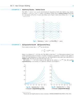 E X A M P L E 2 Solution by Calculus. Solution Curves
The ODE can be solved directly by integration on both sides. Indeed, using calculus,
we obtain where c is an arbitrary constant. This is a family of solutions. Each value
of c, for instance, 2.75 or 0 or gives one of these curves. Figure 3 shows some of them, for
䊏
⫺1, 0, 1, 2, 3, 4.
c ⫽ ⫺3, ⫺2,
⫺8,
y ⫽ 兰cos x dx ⫽ sin x ⫹ c,
yr ⫽ dy>dx ⫽ cos x
SEC. 1.1 Basic Concepts. Modeling 5
y
x
0
–4
2π
π
–π
4
2
–2
Fig. 3. Solutions of the ODE yr ⫽ cos x
y ⫽ sin x ⫹ c
0
0.5
1.0
1.5
2.5
2.0
0 2 4 6 8 10 12 14 t
y
Fig. 4B. Solutions of
in Example 3 (exponential decay)
yr ⫽ ⫺0.2y
0
10
20
30
40
0 2 4 6 8 10 12 14 t
y
Fig. 4A. Solutions of
in Example 3 (exponential growth)
yr ⫽ 0.2y
E X A M P L E 3 (A) Exponential Growth. (B) Exponential Decay
From calculus we know that has the derivative
Hence y is a solution of (Fig. 4A). This ODE is of the form With positive-constant k it can
model exponential growth, for instance, of colonies of bacteria or populations of animals. It also applies to
humans for small populations in a large country (e.g., the United States in early times) and is then known as
Malthus’s law.1
We shall say more about this topic in Sec. 1.5.
(B) Similarly, (with a minus on the right) has the solution (Fig. 4B) modeling
exponential decay, as, for instance, of a radioactive substance (see Example 5). 䊏
y ⫽ ceⴚ0.2t
,
yr ⫽ ⫺0.2
yr ⫽ ky.
yr ⫽ 0.2y
yr ⫽
dy
dt
⫽ 0.2e0.2t
⫽ 0.2y.
y ⫽ ce0.2t
1
Named after the English pioneer in classic economics, THOMAS ROBERT MALTHUS (1766–1834).
c01.qxd 7/30/10 8:14 PM Page 5
 