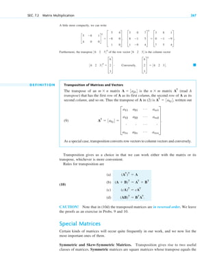 A little more compactly, we can write
Furthermore, the transpose of the row vector is the column vector
D E F I N I T I O N Transposition of Matrices and Vectors
The transpose of an matrix is the matrix (read A
transpose) that has the first row of A as its first column, the second row of A as its
second column, and so on. Thus the transpose of A in (2) is written out
(9)
As a special case, transposition converts row vectors to column vectors and conversely.
Transposition gives us a choice in that we can work either with the matrix or its
transpose, whichever is more convenient.
Rules for transposition are
(a)
(10)
(b)
(c)
(d)
CAUTION! Note that in (10d) the transposed matrices are in reversed order. We leave
the proofs as an exercise in Probs. 9 and 10.
Special Matrices
Certain kinds of matrices will occur quite frequently in our work, and we now list the
most important ones of them.
Symmetric and Skew-Symmetric Matrices. Transposition gives rise to two useful
classes of matrices. Symmetric matrices are square matrices whose transpose equals the
(AB)T
 BT
AT
.
(cA)T
 cAT
(A  B)T
 AT
 BT
(AT
)T
 A
AT
 3akj4  E
a11
a12
#
a1n
a21
a22
#
a2n
Á
Á
Á
Á
am1
am2
#
amn
U .
AT
 3akj4,
AT
n  m
A  3ajk4
m  n
䊏
36 2 34T
 D
6
2
3
T # Conversely, D
6
2
3
T
T
 36 2 34.
36 2 34
36 2 34T
c
5
4
8
0
1
0
d
T
 D
5
8
1
4
0
0
T, D
3
8
1
0
1
9
7
5
4
T
T
 D
3
0
7
8
1
5
1
9
4
T,
SEC. 7.2 Matrix Multiplication 267
c07.qxd 10/28/10 7:30 PM Page 267
 