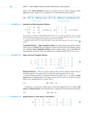 matrix itself. Skew-symmetric matrices are square matrices whose transpose equals
minus the matrix. Both cases are defined in (11) and illustrated by Example 8.
(11) (thus (thus hence
Symmetric Matrix Skew-Symmetric Matrix
E X A M P L E 8 Symmetric and Skew-Symmetric Matrices
is symmetric, and is skew-symmetric.
For instance, if a company has three building supply centers then A could show costs, say, for
handling 1000 bags of cement at center , and the cost of shipping 1000 bags from to . Clearly,
if we assume shipping in the opposite direction will cost the same.
Symmetric matrices have several general properties which make them important. This will be seen as we
proceed.
Triangular Matrices. Upper triangular matrices are square matrices that can have nonzero
entries only on and above the main diagonal, whereas any entry below the diagonal must be
zero. Similarly, lower triangular matrices can have nonzero entries only on and below the
main diagonal. Any entry on the main diagonal of a triangular matrix may be zero or not.
E X A M P L E 9 Upper and Lower Triangular Matrices
Upper triangular Lower triangular
Diagonal Matrices. These are square matrices that can have nonzero entries only on
the main diagonal. Any entry above or below the main diagonal must be zero.
If all the diagonal entries of a diagonal matrix S are equal, say, c, we call S a scalar
matrix because multiplication of any square matrix A of the same size by S has the same
effect as the multiplication by a scalar, that is,
(12)
In particular, a scalar matrix, whose entries on the main diagonal are all 1, is called a unit
matrix (or identity matrix) and is denoted by or simply by I. For I, formula (12) becomes
(13)
E X A M P L E 1 0 Diagonal Matrix D. Scalar Matrix S. Unit Matrix I
䊏
D  D
2
0
0
0
3
0
0
0
0
T, S  D
c
0
0
0
c
0
0
0
c
T, I  D
1
0
0
0
1
0
0
0
1
T
AI  IA  A.
In
AS  SA  cA.
䊏
E
3
9
1
1
0
3
0
9
0
0
2
3
0
0
0
6
U .
c
1
0
3
2
d, D
1
0
0
4
3
0
2
2
6
T, D
2
8
7
0
1
6
0
0
8
T,
䊏
ajk  akj
Ck
Cj
ajk (j  k)
Cj
ajj
C1, C2, C3,
B  D
0
1
3
1
0
2
3
2
0
T
A  D
20
120
200
120
10
150
200
150
30
T
ajj  0).
akj  ajk,
akj  ajk), AT
 A
AT
 A
268 CHAP. 7 Linear Algebra: Matrices, Vectors, Determinants. Linear Systems
c07.qxd 10/28/10 7:30 PM Page 268
 
