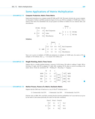 Some Applications of Matrix Multiplication
E X A M P L E 1 1 Computer Production. Matrix Times Matrix
Supercomp Ltd produces two computer models PC1086 and PC1186. The matrix A shows the cost per computer
(in thousands of dollars) and B the production figures for the year 2010 (in multiples of 10,000 units.) Find a
matrix C that shows the shareholders the cost per quarter (in millions of dollars) for raw material, labor, and
miscellaneous.
Quarter
PC1086 PC1186 1 2 3 4
Solution.
Quarter
1 2 3 4
Since cost is given in multiples of and production in multiples of 10,000 units, the entries of C are
multiples of millions; thus means million, etc.
E X A M P L E 1 2 Weight Watching. Matrix Times Vector
Suppose that in a weight-watching program, a person of 185 lb burns 350 cal/hr in walking (3 mph), 500 in
bicycling (13 mph), and 950 in jogging (5.5 mph). Bill, weighing 185 lb, plans to exercise according to the
matrix shown. Verify the calculations
W B J
E X A M P L E 1 3 Markov Process. Powers of a Matrix. Stochastic Matrix
Suppose that the 2004 state of land use in a city of of built-up area is
C: Commercially Used 25% I: Industrially Used 20% R: Residentially Used 55%.
Find the states in 2009, 2014, and 2019, assuming that the transition probabilities for 5-year intervals are given
by the matrix A and remain practically the same over the time considered.
From C From I From R
A  D
0.7
0.2
0.1
0.1
0.9
0
0
0.2
0.8
T
To C
To I
To R
60 mi2
䊏
MON
WED
FRI
SAT
E
1.0
1.0
1.5
2.0
0
1.0
0
1.5
0.5
0.5
0.5
1.0
U D
350
500
950
T  E
825
1325
1000
2400
U
MON
WED
FRI
SAT
1W  Walking, B  Bicycling, J  Jogging2.
䊏
$132
c11  13.2
$10
$1000
C  AB  D
13.2
3.3
5.1
12.8
3.2
5.2
13.6
3.4
5.4
15.6
3.9
6.3
T
Raw Components
Labor
Miscellaneous
B  c
3
6
8
2
6
4
9
3
d
PC1086
PC1186
A  D
1.2
0.3
0.5
1.6
0.4
0.6
T
Raw Components
Labor
Miscellaneous
SEC. 7.2 Matrix Multiplication 269
c07.qxd 10/28/10 7:30 PM Page 269
 