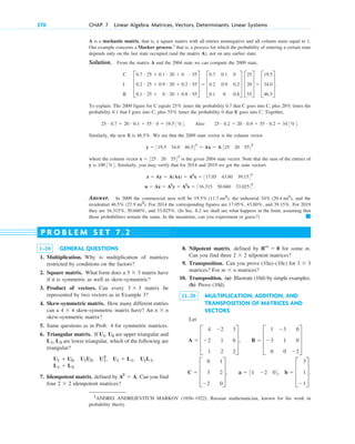 A is a stochastic matrix, that is, a square matrix with all entries nonnegative and all column sums equal to 1.
Our example concerns a Markov process,1
that is, a process for which the probability of entering a certain state
depends only on the last state occupied (and the matrix A), not on any earlier state.
Solution. From the matrix A and the 2004 state we can compute the 2009 state,
To explain: The 2009 figure for C equals times the probability 0.7 that C goes into C, plus times the
probability 0.1 that I goes into C, plus times the probability 0 that R goes into C. Together,
Also
Similarly, the new R is . We see that the 2009 state vector is the column vector
where the column vector is the given 2004 state vector. Note that the sum of the entries of
y is . Similarly, you may verify that for 2014 and 2019 we get the state vectors
Answer. In 2009 the commercial area will be the industrial and the
residential . For 2014 the corresponding figures are and . For 2019
they are and . (In Sec. 8.2 we shall see what happens in the limit, assuming that
those probabilities remain the same. In the meantime, can you experiment or guess?) 䊏
33.025%
16.315%, 50.660%,
39.15%
17.05%, 43.80%,
46.5% (27.9 mi2
)
34% (20.4 mi2
),
19.5% (11.7 mi2
),
u  Az  A2
y  A3
x  316.315 50.660 33.0254T
.
z  Ay  A(Ax)  A2
x  317.05 43.80 39.154T
100 3%4
x  325 20 554T
y  319.5 34.0 46.54T
 Ax  A 325 20 554T
46.5%
25 # 0.2  20 # 0.9  55 # 0.2  34 3%4.
25 # 0.7  20 # 0.1  55 # 0  19.5 3%4.
55%
20%
25%
C
I
R
D
0.7 # 25  0.1 # 20  0 # 55
0.2 # 25  0.9 # 20  0.2 # 55
0.1 # 25  0 # 20  0.8 # 55
T  D
0.7
0.2
0.1
0.1
0.9
0
0
0.2
0.8
T D
25
20
55
T  D
19.5
34.0
46.5
T.
270 CHAP. 7 Linear Algebra: Matrices, Vectors, Determinants. Linear Systems
1–10 GENERAL QUESTIONS
1. Multiplication. Why is multiplication of matrices
restricted by conditions on the factors?
2. Square matrix. What form does a matrix have
if it is symmetric as well as skew-symmetric?
3. Product of vectors. Can every matrix be
represented by two vectors as in Example 3?
4. Skew-symmetric matrix. How many different entries
can a skew-symmetric matrix have? An
skew-symmetric matrix?
5. Same questions as in Prob. 4 for symmetric matrices.
6. Triangular matrix. If are upper triangular and
are lower triangular, which of the following are
triangular?
7. Idempotent matrix, defined by Can you find
four idempotent matrices?
2  2
A2
 A.
L1  L2
U1L1,
U1  U2, U1U2, U1
2
, U1  L1,
L1, L2
U1, U2
n  n
4  4
3  3
3  3
P R O B L E M S E T 7 . 2
8. Nilpotent matrix, defined by for some m.
Can you find three nilpotent matrices?
9. Transposition. Can you prove (10a)–(10c) for
matrices? For matrices?
10. Transposition. (a) Illustrate (10d) by simple examples.
(b) Prove (10d).
11–20 MULTIPLICATION, ADDITION, AND
TRANSPOSITION OF MATRICES AND
VECTORS
Let
C  D
0
3
2
1
2
0
T, a  31 2 04, b  D
3
1
1
T.
A  D
4
2
1
2
1
2
3
6
2
T, B  D
1
3
0
3
1
0
0
0
2
T
m  n
3  3
2  2
Bm
 0
1
ANDREI ANDREJEVITCH MARKOV (1856–1922), Russian mathematician, known for his work in
probability theory.
c07.qxd 10/28/10 7:30 PM Page 270
 