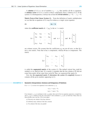 A solution of (1) is a set of numbers that satisfies all the m equations.
A solution vector of (1) is a vector x whose components form a solution of (1). If the
system (1) is homogeneous, it always has at least the trivial solution
Matrix Form of the Linear System (1). From the definition of matrix multiplication
we see that the m equations of (1) may be written as a single vector equation
(2)
where the coefficient matrix is the matrix
and and
are column vectors. We assume that the coefficients are not all zero, so that A is
not a zero matrix. Note that x has n components, whereas b has m components. The
matrix
is called the augmented matrix of the system (1). The dashed vertical line could be
omitted, as we shall do later. It is merely a reminder that the last column of did not
come from matrix A but came from vector b. Thus, we augmented the matrix A.
Note that the augmented matrix determines the system (1) completely because it
contains all the given numbers appearing in (1).
E X A M P L E 1 Geometric Interpretation. Existence and Uniqueness of Solutions
If we have two equations in two unknowns
If we interpret as coordinates in the -plane, then each of the two equations represents a straight line,
and is a solution if and only if the point P with coordinates lies on both lines. Hence there are
three possible cases (see Fig. 158 on next page):
(a) Precisely one solution if the lines intersect
(b) Infinitely many solutions if the lines coincide
(c) No solution if the lines are parallel
x1, x2
(x1, x2)
x1x2
x1, x2
a11x1  a12x2  b1
a21x1  a22x2  b2.
x1, x2
m  n  2,
A
~
A
~
A
~
 E
a11
Á a1n b1
# Á # #
# Á # #
am1
Á amn bm
U
ajk
b  D
b1
.
.
.
bm
T
x  G
x1
#
#
#
xn
W
A  E
a11
a21
#
am1
a12
a22
#
am2
Á
Á
Á
Á
a1n
a2n
#
amn
U ,
m  n
A  3ajk4
Ax  b
x1  0, Á , xn  0.
x1, Á , xn
SEC. 7.3 Linear Systems of Equations. Gauss Elimination 273
|
|
|
|
|
|
c07.qxd 10/28/10 7:30 PM Page 273
 