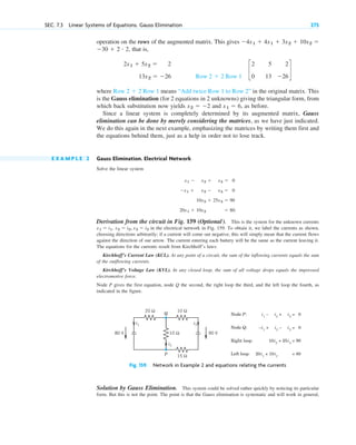 operation on the rows of the augmented matrix. This gives
that is,
where means “Add twice Row 1 to Row 2” in the original matrix. This
is the Gauss elimination (for 2 equations in 2 unknowns) giving the triangular form, from
which back substitution now yields and , as before.
Since a linear system is completely determined by its augmented matrix, Gauss
elimination can be done by merely considering the matrices, as we have just indicated.
We do this again in the next example, emphasizing the matrices by writing them first and
the equations behind them, just as a help in order not to lose track.
E X A M P L E 2 Gauss Elimination. Electrical Network
Solve the linear system
Derivation from the circuit in Fig. 159 (Optional). This is the system for the unknown currents
in the electrical network in Fig. 159. To obtain it, we label the currents as shown,
choosing directions arbitrarily; if a current will come out negative, this will simply mean that the current flows
against the direction of our arrow. The current entering each battery will be the same as the current leaving it.
The equations for the currents result from Kirchhoff’s laws:
Kirchhoff’s Current Law (KCL). At any point of a circuit, the sum of the inflowing currents equals the sum
of the outflowing currents.
Kirchhoff’s Voltage Law (KVL). In any closed loop, the sum of all voltage drops equals the impressed
electromotive force.
Node P gives the first equation, node Q the second, the right loop the third, and the left loop the fourth, as
indicated in the figure.
x2  i2, x3  i3
x1  i1,
x1  x2  x3  0
x1  x2  x3  0
10x2  25x3  90
20x1  10x2  80.
x1  6
x2  2
Row 2  2 Row 1
c
2
0
5
13
2
26
d
Row 2  2 Row 1
2x1  5x2  2
13x2  26
30  2 # 2,
4x1  4x1  3x2  10x2 
SEC. 7.3 Linear Systems of Equations. Gauss Elimination 275
20 Ω 10 Ω
15 Ω
10 Ω 90 V
80 V
i1 i3
i2
Node P: i1
– i2
+ i3
= 0
Node Q:
Q
P
–i1
+ i2
– i3
= 0
Right loop: 10i2
+ 25i3
= 90
Left loop: 20i1
+ 10i2
= 80
Fig. 159. Network in Example 2 and equations relating the currents
Solution by Gauss Elimination. This system could be solved rather quickly by noticing its particular
form. But this is not the point. The point is that the Gauss elimination is systematic and will work in general,
c07.qxd 10/28/10 7:30 PM Page 275
 