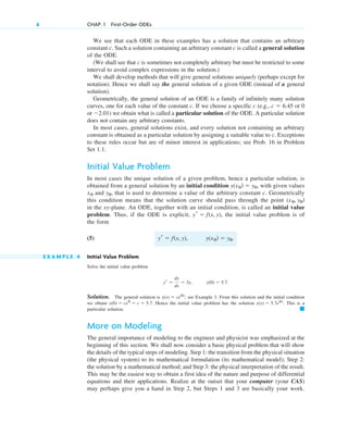 We see that each ODE in these examples has a solution that contains an arbitrary
constant c. Such a solution containing an arbitrary constant c is called a general solution
of the ODE.
(We shall see that c is sometimes not completely arbitrary but must be restricted to some
interval to avoid complex expressions in the solution.)
We shall develop methods that will give general solutions uniquely (perhaps except for
notation). Hence we shall say the general solution of a given ODE (instead of a general
solution).
Geometrically, the general solution of an ODE is a family of infinitely many solution
curves, one for each value of the constant c. If we choose a specific c (e.g., or 0
or ) we obtain what is called a particular solution of the ODE. A particular solution
does not contain any arbitrary constants.
In most cases, general solutions exist, and every solution not containing an arbitrary
constant is obtained as a particular solution by assigning a suitable value to c. Exceptions
to these rules occur but are of minor interest in applications; see Prob. 16 in Problem
Set 1.1.
Initial Value Problem
In most cases the unique solution of a given problem, hence a particular solution, is
obtained from a general solution by an initial condition with given values
and , that is used to determine a value of the arbitrary constant c. Geometrically
this condition means that the solution curve should pass through the point
in the xy-plane. An ODE, together with an initial condition, is called an initial value
problem. Thus, if the ODE is explicit, the initial value problem is of
the form
(5)
E X A M P L E 4 Initial Value Problem
Solve the initial value problem
Solution. The general solution is ; see Example 3. From this solution and the initial condition
we obtain Hence the initial value problem has the solution . This is a
particular solution.
More on Modeling
The general importance of modeling to the engineer and physicist was emphasized at the
beginning of this section. We shall now consider a basic physical problem that will show
the details of the typical steps of modeling. Step 1: the transition from the physical situation
(the physical system) to its mathematical formulation (its mathematical model); Step 2:
the solution by a mathematical method; and Step 3: the physical interpretation of the result.
This may be the easiest way to obtain a first idea of the nature and purpose of differential
equations and their applications. Realize at the outset that your computer (your CAS)
may perhaps give you a hand in Step 2, but Steps 1 and 3 are basically your work.
䊏
y(x) ⫽ 5.7e3x
y(0) ⫽ ce0
⫽ c ⫽ 5.7.
y(x) ⫽ ce3x
y(0) ⫽ 5.7.
yr ⫽
dy
dx
⫽ 3y,
y(x0) ⫽ y0.
yr ⫽ f(x, y),
yr ⫽ f(x, y),
(x0, y0)
y0
x0
y(x0) ⫽ y0,
⫺2.01
c ⫽ 6.45
6 CHAP. 1 First-Order ODEs
c01.qxd 7/30/10 8:14 PM Page 6
 