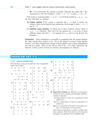 280 CHAP. 7 Linear Algebra: Matrices, Vectors, Determinants. Linear Systems
1–14 GAUSS ELIMINATION
Solve the linear system given explicitly or by its augmented
matrix. Show details.
1.
3x  8y  10
4x  6y  11
12.
13.
14.
15. Equivalence relation. By definition, an equivalence
relation on a set is a relation satisfying three conditions:
(named as indicated)
(i) Each element A of the set is equivalent to itself
(Reflexivity).
(ii) If A is equivalent to B, then B is equivalent to A
(Symmetry).
(iii) If A is equivalent to B and B is equivalent to C,
then A is equivalent to C (Transitivity).
Show that row equivalence of matrices satisfies these
three conditions. Hint. Show that for each of the three
elementary row operations these conditions hold.
E
2 3 1 11 1
5 2 5 4 5
1 1 3 3 3
3 4 7 2 7
U
8w  34x  16y  10z  4
w  x  y  6
3w  17x  y  2z  2
10x  4y  2z  4
D
2 2 4 0 0
3 3 6 5 15
1 1 2 0 0
T
P R O B L E M S E T 7 . 3
is inconsistent: No solution is possible. Therefore the system is
inconsistent as well. See Example 4, where and
If the system is consistent (either or and all the numbers
are zero), then there are solutions.
(b) Unique solution. If the system is consistent and , there is exactly one
solution, which can be found by back substitution. See Example 2, where
and
(c) Infinitely many solutions. To obtain any of these solutions, choose values of
arbitrarily. Then solve the rth equation for (in terms of those
arbitrary values), then the st equation for , and so on up the line. See
Example 3.
Orientation. Gauss elimination is reasonable in computing time and storage demand.
We shall consider those aspects in Sec. 20.1 in the chapter on numeric linear algebra.
Section 7.4 develops fundamental concepts of linear algebra such as linear independence
and rank of a matrix. These in turn will be used in Sec. 7.5 to fully characterize the
behavior of linear systems in terms of existence and uniqueness of solutions.
xrⴚ1
(r  1)
xr
xr1, Á , xn
m  4.
r  n  3
r  n
fr1, fr2, Á , fm
r m
r  m,
fr1  f3  12.
r  2 m  3
Ax  b
Rx  f
2.
c
3.0 0.5 0.6
1.5 4.5 6.0
d
3.
2x  4y  6z  40
8y  6z  6
x  y  z  9 4.
D
4 1 0 4
5 3 1 2
9 2 1 5
T
5.
D
13 12 6
4 7 73
11 13 157
T
6.
D
4 8 3 16
1 2 5 21
3 6 1 7
T
7.
D
2 4 1 0
1 1 2 0
4 0 6 0
T
8.
3x  2y  5
2x  z  2
4y  3z  8
9.
3x  4y  5z  13
2y  2z  8 10.
c
5 7 3 17
15 21 9 50
d
11.
D
0 5 5 10 0
2 3 3 6 2
4 1 1 2 4
T
c07.qxd 10/28/10 7:30 PM Page 280
 