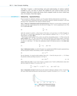 And Step 2 requires a solid knowledge and good understanding of solution methods
available to you—you have to choose the method for your work by hand or by the
computer. Keep this in mind, and always check computer results for errors (which may
arise, for instance, from false inputs).
E X A M P L E 5 Radioactivity. Exponential Decay
Given an amount of a radioactive substance, say, 0.5 g (gram), find the amount present at any later time.
Physical Information. Experiments show that at each instant a radioactive substance decomposes—and is thus
decaying in time—proportional to the amount of substance present.
Step 1. Setting up a mathematical model of the physical process. Denote by the amount of substance still
present at any time t. By the physical law, the time rate of change is proportional to . This
gives the first-order ODE
(6)
where the constant k is positive, so that, because of the minus, we do get decay (as in [B] of Example 3).
The value of k is known from experiments for various radioactive substances (e.g.,
approximately, for radium ).
Now the given initial amount is 0.5 g, and we can call the corresponding instant Then we have the
initial condition This is the instant at which our observation of the process begins. It motivates
the term initial condition (which, however, is also used when the independent variable is not time or when
we choose a t other than ). Hence the mathematical model of the physical process is the initial value
problem
(7)
Step 2. Mathematical solution. As in (B) of Example 3 we conclude that the ODE (6) models exponential decay
and has the general solution (with arbitrary constant c but definite given k)
(8)
We now determine c by using the initial condition. Since from (8), this gives Hence
the particular solution governing our process is (cf. Fig. 5)
(9)
Always check your result—it may involve human or computer errors! Verify by differentiation (chain rule!)
that your solution (9) satisfies (7) as well as
Step 3. Interpretation of result. Formula (9) gives the amount of radioactive substance at time t. It starts from
the correct initial amount and decreases with time because k is positive. The limit of y as is zero. 䊏
t : ⬁
dy
dt
⫽ ⫺0.5keⴚkt
⫽ ⫺k ⴢ 0.5eⴚkt
⫽ ⫺ky, y(0) ⫽ 0.5e0
⫽ 0.5.
y(0) ⫽ 0.5:
(k ⬎ 0).
y(t) ⫽ 0.5eⴚkt
y(0) ⫽ c ⫽ 0.5.
y(0) ⫽ c
y(t) ⫽ ceⴚkt
.
dy
dt
⫽ ⫺ky, y(0) ⫽ 0.5.
t ⫽ 0
y(0) ⫽ 0.5.
t ⫽ 0.
226
88Ra
k ⫽ 1.4 ⴢ 10ⴚ11
secⴚ1
,
dy
dt
⫽ ⫺ky
y(t)
yr(t) ⫽ dy>dt
y(t)
SEC. 1.1 Basic Concepts. Modeling 7
0.1
0.2
0.3
0.4
0.5
0
y
0 0.5 1.5 2 2.5 3
1 t
Fig. 5. Radioactivity (Exponential decay,
with as an example)
k ⫽ 1.5
y ⫽ 0.5e⫺kt
,
c01.qxd 7/30/10 8:14 PM Page 7
 