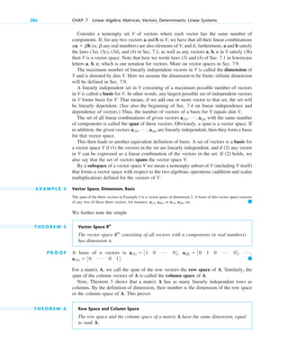 Consider a nonempty set V of vectors where each vector has the same number of
components. If, for any two vectors a and b in V, we have that all their linear combinations
any real numbers) are also elements of V, and if, furthermore, a and b satisfy
the laws (3a), (3c), (3d), and (4) in Sec. 7.1, as well as any vectors a, b, c in V satisfy (3b)
then V is a vector space. Note that here we wrote laws (3) and (4) of Sec. 7.1 in lowercase
letters a, b, c, which is our notation for vectors. More on vector spaces in Sec. 7.9.
The maximum number of linearly independent vectors in V is called the dimension of
V and is denoted by dim V. Here we assume the dimension to be finite; infinite dimension
will be defined in Sec. 7.9.
A linearly independent set in V consisting of a maximum possible number of vectors
in V is called a basis for V. In other words, any largest possible set of independent vectors
in V forms basis for V. That means, if we add one or more vector to that set, the set will
be linearly dependent. (See also the beginning of Sec. 7.4 on linear independence and
dependence of vectors.) Thus, the number of vectors of a basis for V equals dim V.
The set of all linear combinations of given vectors with the same number
of components is called the span of these vectors. Obviously, a span is a vector space. If
in addition, the given vectors are linearly independent, then they form a basis
for that vector space.
This then leads to another equivalent definition of basis. A set of vectors is a basis for
a vector space V if (1) the vectors in the set are linearly independent, and if (2) any vector
in V can be expressed as a linear combination of the vectors in the set. If (2) holds, we
also say that the set of vectors spans the vector space V.
By a subspace of a vector space V we mean a nonempty subset of V (including V itself)
that forms a vector space with respect to the two algebraic operations (addition and scalar
multiplication) defined for the vectors of V.
E X A M P L E 5 Vector Space, Dimension, Basis
The span of the three vectors in Example 1 is a vector space of dimension 2. A basis of this vector space consists
of any two of those three vectors, for instance, or etc.
We further note the simple
T H E O R E M 5 Vector Space
The vector space consisting of all vectors with n components (n real numbers)
has dimension n.
P R O O F A basis of n vectors is
For a matrix A, we call the span of the row vectors the row space of A. Similarly, the
span of the column vectors of A is called the column space of A.
Now, Theorem 3 shows that a matrix A has as many linearly independent rows as
columns. By the definition of dimension, their number is the dimension of the row space
or the column space of A. This proves
T H E O R E M 6 Row Space and Column Space
The row space and the column space of a matrix A have the same dimension, equal
to rank A.
䊏
a(n)  30 Á 0 14.
Á ,
a(2)  30 1 0 Á 04,
a(1)  31 0 Á 04,
Rn
Rn
䊏
a(1), a(3),
a(1), a(2),
a(1), Á , a(p)
a(1), Á , a(p)
aa  bb (a, b
286 CHAP. 7 Linear Algebra: Matrices, Vectors, Determinants. Linear Systems
c07.qxd 10/28/10 7:30 PM Page 286
 