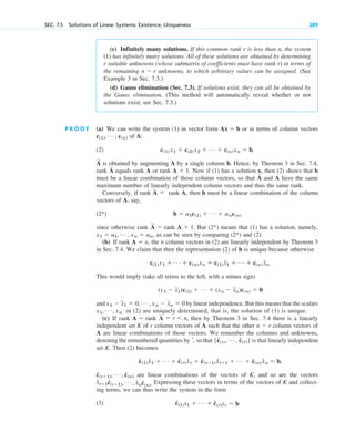 SEC. 7.5 Solutions of Linear Systems: Existence, Uniqueness 289
(c) Infinitely many solutions. If this common rank r is less than n, the system
(1) has infinitely many solutions. All of these solutions are obtained by determining
r suitable unknowns (whose submatrix of coefficients must have rank r) in terms of
the remaining unknowns, to which arbitrary values can be assigned. (See
Example 3 in Sec. 7.3.)
(d) Gauss elimination (Sec. 7.3). If solutions exist, they can all be obtained by
the Gauss elimination. (This method will automatically reveal whether or not
solutions exist; see Sec. 7.3.)
n  r
P R O O F (a) We can write the system (1) in vector form or in terms of column vectors
of A:
(2)
is obtained by augmenting A by a single column b. Hence, by Theorem 3 in Sec. 7.4,
rank equals rank A or rank Now if (1) has a solution x, then (2) shows that b
must be a linear combination of those column vectors, so that and A have the same
maximum number of linearly independent column vectors and thus the same rank.
Conversely, if rank rank A, then b must be a linear combination of the column
vectors of A, say,
(2*)
since otherwise rank rank But means that (1) has a solution, namely,
as can be seen by comparing and (2).
(b) If rank the n column vectors in (2) are linearly independent by Theorem 3
in Sec. 7.4. We claim that then the representation (2) of b is unique because otherwise
This would imply (take all terms to the left, with a minus sign)
and by linear independence. But this means that the scalars
in (2) are uniquely determined, that is, the solution of (1) is unique.
(c) If rank rank , then by Theorem 3 in Sec. 7.4 there is a linearly
independent set K of r column vectors of A such that the other column vectors of
A are linear combinations of those vectors. We renumber the columns and unknowns,
denoting the renumbered quantities by , so that is that linearly independent
set K. Then (2) becomes
are linear combinations of the vectors of K, and so are the vectors
Expressing these vectors in terms of the vectors of K and collect-
ing terms, we can thus write the system in the form
(3) ĉ(1)y1  Á  ĉ(r)yr  b
x̂r1ĉ(r1), Á , x̂nĉ(n).
ĉ(r1), Á , ĉ(n)
ĉ(1) x̂1  Á  ĉ(r) x̂r  ĉ(r1) x̂r1  Á  ĉ(n) x̂n  b,
{ĉ(1), Á , c
ˆ(r)}
ˆ
n  r
A
苲
 r n
A 
x1, Á , xn
x1  x
苲
1  0, Á , xn  x
苲
n  0
(x1  x
苲
1)c(1)  Á  (xn  x
苲
n)c(n)  0
c(1) x1  Á  c(n) xn  c(1) x
苲1  Á  c(n) x
苲n.
A  n,
(2*)
x1  a1, Á , xn  an,
(2*)
A  1.
A
苲

b  a1c(1)  Á  anc(n)
A
苲

A
苲
A  1.
A
苲
A
苲
c(1) x1  c(2) x2  Á  c(n) xn  b.
c(1), Á , c(n)
Ax  b
c07.qxd 10/28/10 7:30 PM Page 289
 