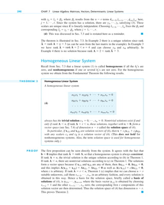 with where results from the terms here,
Since the system has a solution, there are satisfying (3). These
scalars are unique since K is linearly independent. Choosing fixes the and
corresponding where
(d) This was discussed in Sec. 7.3 and is restated here as a reminder. 䊏
The theorem is illustrated in Sec. 7.3. In Example 2 there is a unique solution since rank
(as can be seen from the last matrix in the example). In Example 3
we have rank and can choose and arbitrarily. In
Example 4 there is no solution because rank
Homogeneous Linear System
Recall from Sec. 7.3 that a linear system (1) is called homogeneous if all the ’s are
zero, and nonhomogeneous if one or several ’s are not zero. For the homogeneous
system we obtain from the Fundamental Theorem the following results.
T H E O R E M 2 Homogeneous Linear System
A homogeneous linear system
(4)
always has the trivial solution Nontrivial solutions exist if and
only if rank If rank these solutions, together with form a
vector space (see Sec. 7.4) of dimension called the solution space of (4).
In particular, if and are solution vectors of (4), then
with any scalars and is a solution vector of (4). (This does not hold for
nonhomogeneous systems. Also, the term solution space is used for homogeneous
systems only.)
P R O O F The first proposition can be seen directly from the system. It agrees with the fact that
implies that rank , so that a homogeneous system is always consistent.
If rank the trivial solution is the unique solution according to (b) in Theorem 1.
If rank there are nontrivial solutions according to (c) in Theorem 1. The solutions
form a vector space because if and are any of them, then
and this implies as well as
where c is arbitrary. If rank Theorem 1 (c) implies that we can choose
suitable unknowns, call them , in an arbitrary fashion, and every solution is
obtained in this way. Hence a basis for the solution space, briefly called a basis of
solutions of (4), is where the basis vector is obtained by choosing
and the other zero; the corresponding first r components of this
solution vector are then determined. Thus the solution space of (4) has dimension
This proves Theorem 2. 䊏
n  r.
xr1, Á , xn
xrj  1
y( j)
y(1), Á , y(nⴚr),
xr1, Á , xn
n  r
A  r n,
A(cx(1))  cAx(1)  0,
A(x(1)  x(2))  Ax(1)  Ax(2)  0
Ax(1)  0, Ax(2)  0,
x(2)
x(1)
A n,
A  n,
A
苲
 rank A
b  0
c2
c1
x  c1x(1)  c2x(2)
x(2)
x(1)
n  r
x  0,
A  r n,
A n.
x1  0, Á , xn  0.
a11x1  a12x2  Á  a1n xn  0
a21x1  a22x2  Á  a2n xn  0
# # # # # # # # # # # # # # # #
am1x1  am2x2  Á  amn xn  0
bj
bj
A  2 rank A
苲
 3.
x4
x3
A
苲
 rank A  2 n  4
A
苲
 rank A  n  3
j  1, Á , r.
x̂j  yj  bj,
bj
x̂r1, Á , x̂n
y1, Á , yr
j  1, Á , r.
ĉ(r1) x̂r1, Á , ĉ(n) x̂n;
n  r
bj
yj  x̂j  bj,
290 CHAP. 7 Linear Algebra: Matrices, Vectors, Determinants. Linear Systems
c07.qxd 10/28/10 7:30 PM Page 290
 