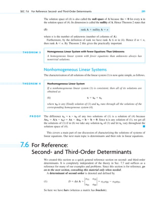 The solution space of (4) is also called the null space of A because for every x in
the solution space of (4). Its dimension is called the nullity of A. Hence Theorem 2 states that
(5)
where n is the number of unknowns (number of columns of A).
Furthermore, by the definition of rank we have rank in (4). Hence if
then rank By Theorem 2 this gives the practically important
T H E O R E M 3 Homogeneous Linear System with Fewer Equations Than Unknowns
A homogeneous linear system with fewer equations than unknowns always has
nontrivial solutions.
Nonhomogeneous Linear Systems
The characterization of all solutions of the linear system (1) is now quite simple, as follows.
T H E O R E M 4 Nonhomogeneous Linear System
If a nonhomogeneous linear system (1) is consistent, then all of its solutions are
obtained as
(6)
where is any (fixed) solution of (1) and runs through all the solutions of the
corresponding homogeneous system (4).
P R O O F The difference of any two solutions of (1) is a solution of (4) because
Since x is any solution of (1), we get all
the solutions of (1) if in (6) we take any solution x0 of (1) and let xh vary throughout the
solution space of (4). 䊏
This covers a main part of our discussion of characterizing the solutions of systems of
linear equations. Our next main topic is determinants and their role in linear equations.
Axh  A(x  x0)  Ax  Ax0  b  b  0.
xh  x  x0
xh
x0
x  x0  xh
A n.
m n,
A  m
rank A  nullity A  n
Ax  0
SEC. 7.6 For Reference: Second- and Third-Order Determinants 291
7.6 For Reference:
Second- and Third-Order Determinants
We created this section as a quick general reference section on second- and third-order
determinants. It is completely independent of the theory in Sec. 7.7 and suffices as a
reference for many of our examples and problems. Since this section is for reference, go
on to the next section, consulting this material only when needed.
A determinant of second order is denoted and defined by
(1)
So here we have bars (whereas a matrix has brackets).
D  det A  2
a11 a12
a21 a22
2  a11a22  a12a21.
c07.qxd 10/28/10 7:30 PM Page 291
 