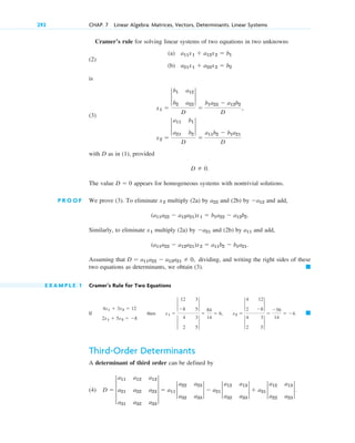 Cramer’s rule for solving linear systems of two equations in two unknowns
(2)
is
(3)
with D as in (1), provided
The value appears for homogeneous systems with nontrivial solutions.
P R O O F We prove (3). To eliminate multiply (2a) by and (2b) by and add,
Similarly, to eliminate multiply (2a) by and (2b) by and add,
Assuming that dividing, and writing the right sides of these
two equations as determinants, we obtain (3).
E X A M P L E 1 Cramer’s Rule for Two Equations
If
Third-Order Determinants
A determinant of third order can be defined by
(4) D  3
a11 a12 a13
a21 a22 a23
a31 a32 a33
3  a11 2
a22 a23
a32 a33
2  a21 2
a12 a13
a32 a33
2  a31 2
a12 a13
a22 a23
2.
䊏
4x1  3x2  12
2x1  5x2  8
then x1 
2
12 3
8 5
2
2
4 3
2 5
2

84
14
 6, x2 
2
4 12
2 8
2
2
4 3
2 5
2

56
14
 4.
䊏
D  a11a22  a12a21  0,
(a11a22  a12a21)x2  a11b2  b1a21.
a11
a21
x1
(a11a22  a12a21)x1  b1a22  a12b2.
a12
a22
x2
D  0
D  0.
x2 
2
a11 b1
a21 b2
2
D

a11b2  b1a21
D
x1 
2
b1 a12
b2 a22
2
D

b1a22  a12b2
D
,
(a) a11x1  a12x2  b1
(b) a21x1  a22x2  b2
292 CHAP. 7 Linear Algebra: Matrices, Vectors, Determinants. Linear Systems
c07.qxd 10/28/10 7:30 PM Page 292
 