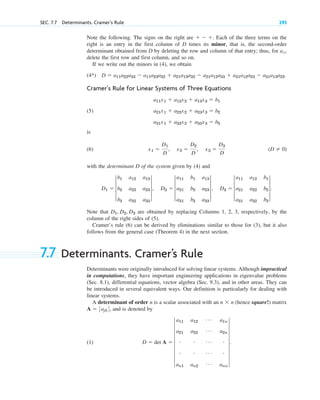 Note the following. The signs on the right are Each of the three terms on the
right is an entry in the first column of D times its minor, that is, the second-order
determinant obtained from D by deleting the row and column of that entry; thus, for a11
delete the first row and first column, and so on.
If we write out the minors in (4), we obtain
(4*)
Cramer’s Rule for Linear Systems of Three Equations
(5)
is
(6)
with the determinant D of the system given by (4) and
Note that are obtained by replacing Columns 1, 2, 3, respectively, by the
column of the right sides of (5).
Cramer’s rule (6) can be derived by eliminations similar to those for (3), but it also
follows from the general case (Theorem 4) in the next section.
7.7 Determinants. Cramer’s Rule
Determinants were originally introduced for solving linear systems. Although impractical
in computations, they have important engineering applications in eigenvalue problems
(Sec. 8.1), differential equations, vector algebra (Sec. 9.3), and in other areas. They can
be introduced in several equivalent ways. Our definition is particularly for dealing with
linear systems.
A determinant of order n is a scalar associated with an (hence square!) matrix
and is denoted by
(1) D  det A  7
a11 a12
Á a1n
a21 a22
Á a2n
# # Á #
# # Á #
an1 an2
Á ann
7.
A  3ajk4,
n  n
D1, D2, D3
D1  3
b1 a12 a13
b2 a22 a23
b3 a32 a33
3, D2  3
a11 b1 a13
a21 b2 a23
a31 b3 a33
3, D3  3
a11 a12 b1
a21 a22 b2
a31 a32 b3
3.
(D  0)
x1 
D1
D
, x2 
D2
D
, x3 
D3
D
a11x1  a12x2  a13x3  b1
a21x1  a22x2  a23x3  b2
a31x1  a32x2  a33x3  b3
D  a11a22a33  a11a23a32  a21a13a32  a21a12a33  a31a12a23  a31a13a22.
  .
SEC. 7.7 Determinants. Cramer’s Rule 293
c07.qxd 10/28/10 7:30 PM Page 293
 