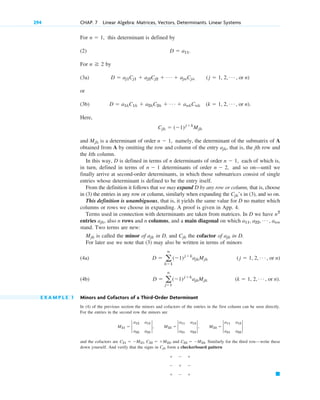 For this determinant is defined by
(2)
For by
(3a)
or
(3b)
Here,
and is a determinant of order namely, the determinant of the submatrix of A
obtained from A by omitting the row and column of the entry , that is, the jth row and
the kth column.
In this way, D is defined in terms of n determinants of order each of which is,
in turn, defined in terms of determinants of order and so on—until we
finally arrive at second-order determinants, in which those submatrices consist of single
entries whose determinant is defined to be the entry itself.
From the definition it follows that we may expand D by any row or column, that is, choose
in (3) the entries in any row or column, similarly when expanding the ’s in (3), and so on.
This definition is unambiguous, that is, it yields the same value for D no matter which
columns or rows we choose in expanding. A proof is given in App. 4.
Terms used in connection with determinants are taken from matrices. In D we have
entries also n rows and n columns, and a main diagonal on which
stand. Two terms are new:
is called the minor of in D, and the cofactor of in D.
For later use we note that (3) may also be written in terms of minors
(4a)
(4b)
E X A M P L E 1 Minors and Cofactors of a Third-Order Determinant
In (4) of the previous section the minors and cofactors of the entries in the first column can be seen directly.
For the entries in the second row the minors are
and the cofactors are and Similarly for the third row—write these
down yourself. And verify that the signs in form a checkerboard pattern
䊏
  
  
  
Cjk
C23  M23.
C21  M21, C22  M22,
M21  2
a12 a13
a32 a33
2, M22  2
a11 a13
a31 a33
2, M23  2
a11 a12
a31 a32
2
(k  1, 2, Á , or n).
D  a
n
j1
(1)jk
ajkMjk
(j  1, 2, Á , or n)
D  a
n
k1
(1)jk
ajkMjk
ajk
Cjk
ajk
Mjk
a11, a22, Á , ann
ajk,
n2
Cjk
n  2,
n  1
n  1,
ajk
n  1,
Mjk
Cjk  (1)jk
Mjk
D  a1kC1k  a2kC2k  Á  ankCnk (k  1, 2, Á , or n).
D  aj1Cj1  aj2Cj2  Á  ajnCjn (j  1, 2, Á , or n)
n 2
D  a11.
n  1,
294 CHAP. 7 Linear Algebra: Matrices, Vectors, Determinants. Linear Systems
c07.qxd 10/28/10 7:30 PM Page 294
 