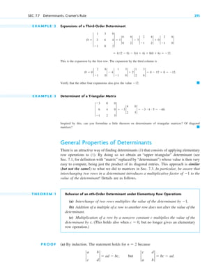 E X A M P L E 2 Expansions of a Third-Order Determinant
This is the expansion by the first row. The expansion by the third column is
Verify that the other four expansions also give the value 12.
E X A M P L E 3 Determinant of a Triangular Matrix
Inspired by this, can you formulate a little theorem on determinants of triangular matrices? Of diagonal
matrices?
General Properties of Determinants
There is an attractive way of finding determinants (1) that consists of applying elementary
row operations to (1). By doing so we obtain an “upper triangular” determinant (see
Sec. 7.1, for definition with “matrix” replaced by “determinant”) whose value is then very
easy to compute, being just the product of its diagonal entries. This approach is similar
(but not the same!) to what we did to matrices in Sec. 7.3. In particular, be aware that
interchanging two rows in a determinant introduces a multiplicative factor of to the
value of the determinant! Details are as follows.
T H E O R E M 1 Behavior of an nth-Order Determinant under Elementary Row Operations
(a) Interchange of two rows multiplies the value of the determinant by 1.
(b) Addition of a multiple of a row to another row does not alter the value of the
determinant.
(c) Multiplication of a row by a nonzero constant c multiplies the value of the
determinant by c. (This holds also when but no longer gives an elementary
row operation.)
P R O O F (a) By induction. The statement holds for because
2
a b
c d
2  ad  bc, but 2
c d
a b
2  bc  ad.
n  2
c  0,
1
䊏
3
3 0 0
6 4 0
1 2 5
3  3 2
4 0
2 5
2  3 # 4 # 5  60.
䊏
D  0 2
2 6
1 0
2  4 2
1 3
1 0
2  2 2
1 3
2 6
2  0  12  0  12.
 1(12  0)  3(4  4)  0(0  6)  12.
D  3
1 3 0
2 6 4
1 0 2
3  1 2
6 4
0 2
2  3 2
2 4
1 2
2  0 2
2 6
1 0
2
SEC. 7.7 Determinants. Cramer’s Rule 295
c07.qxd 10/28/10 7:30 PM Page 295
 