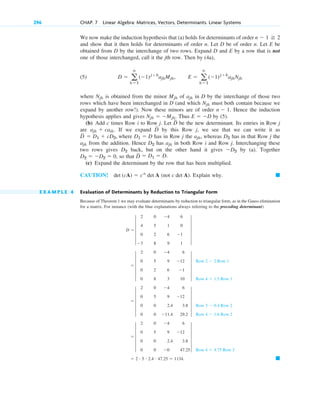 We now make the induction hypothesis that (a) holds for determinants of order
and show that it then holds for determinants of order n. Let D be of order n. Let E be
obtained from D by the interchange of two rows. Expand D and E by a row that is not
one of those interchanged, call it the jth row. Then by (4a),
(5)
where is obtained from the minor of in D by the interchange of those two
rows which have been interchanged in D (and which must both contain because we
expand by another row!). Now these minors are of order Hence the induction
hypothesis applies and gives Thus by (5).
(b) Add c times Row i to Row j. Let be the new determinant. Its entries in Row j
are If we expand by this Row j, we see that we can write it as
where has in Row j the whereas has in that Row j the
from the addition. Hence has in both Row i and Row j. Interchanging these
two rows gives back, but on the other hand it gives by (a). Together
, so that
(c) Expand the determinant by the row that has been multiplied.
CAUTION! det (cA)  cn
det A (not c det A). Explain why.
E X A M P L E 4 Evaluation of Determinants by Reduction to Triangular Form
Because of Theorem 1 we may evaluate determinants by reduction to triangular form, as in the Gauss elimination
for a matrix. For instance (with the blue explanations always referring to the preceding determinant)
䊏
 2 # 5 # 2.4 # 47.25  1134.
 5
2 0 4 6
0 5 9 12
0 0 2.4 3.8
0 0 0 47.25
5
Row 4  4.75 Row 3
 5
2 0 4 6
0 5 9 12
0 0 2.4 3.8
0 0 11.4 29.2
5
Row 3  0.4 Row 2
Row 4  1.6 Row 2
 5
2 0 4 6
0 5 9 12
0 2 6 1
0 8 3 10
5
Row 2  2 Row 1
Row 4  1.5 Row 1
D  5
2 0 4 6
4 5 1 0
0 2 6 1
3 8 9 1
5
䊏
D
苲  D1  D.
D2  D2  0
D2
D2
ajk
D2
ajk
D2
ajk,
D1  D
D
苲
 D1  cD2,
D
苲
ajk  caik.
D
苲
E  D
Njk  Mjk.
n  1.
Njk
ajk
Mjk
Njk
D  a
n
k1
(1)jk
ajkMjk, E  a
n
k1
(1)jk
ajkNjk
n  1 2
296 CHAP. 7 Linear Algebra: Matrices, Vectors, Determinants. Linear Systems
c07.qxd 10/28/10 7:30 PM Page 296
 